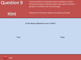 Communication is important when working in a team
                  because everyone involved needs to be aware of what's
                  going on to achieve the common goal.


                  Everyone in the team needs to be kept up to date.




              Is the above statement true or false?




       True                                            False




Quit
 
