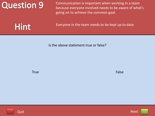 Communication is important when working in a team
                  because everyone involved needs to be aware of what's
                  going on to achieve the common goal.


                  Everyone in the team needs to be kept up to date.




              Is the above statement true or false?




       True                                            False




Quit                                                            Next
 