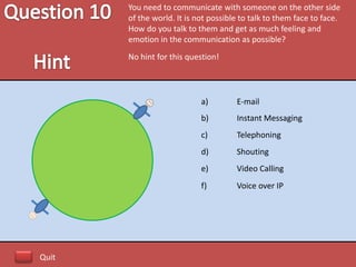 You need to communicate with someone on the other side
       of the world. It is not possible to talk to them face to face.
       How do you talk to them and get as much feeling and
       emotion in the communication as possible?
       No hint for this question!




                            a)        E-mail
                            b)        Instant Messaging
                            c)        Telephoning
                            d)        Shouting
                            e)        Video Calling
                            f)        Voice over IP




Quit
 