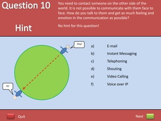 You need to contact someone on the other side of the
             world. It is not possible to communicate with them face to
             face. How do you talk to them and get as much feeling and
             emotion in the communication as possible?
             No hint for this question!



                         Hey!
                                 a)       E-mail
                                 b)       Instant Messaging
                                 c)       Telephoning
                                 d)       Shouting
                                 e)       Video Calling

Hi!
                                 f)       Voice over IP




      Quit                                                 Next
 