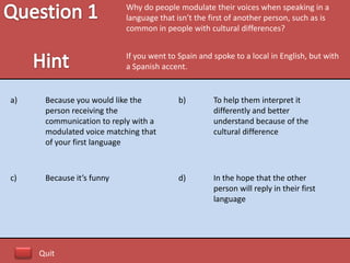 Why do people modulate their voices when speaking in a
                           language that isn’t the first of another person, such as is
                           common in people with cultural differences?


                           If you went to Spain and spoke to a local in English, but with
                           a Spanish accent.


a)    Because you would like the          b)        To help them interpret it
      person receiving the                          differently and better
      communication to reply with a                 understand because of the
      modulated voice matching that                 cultural difference
      of your first language



c)    Because it’s funny                  d)        In the hope that the other
                                                    person will reply in their first
                                                    language




     Quit
 