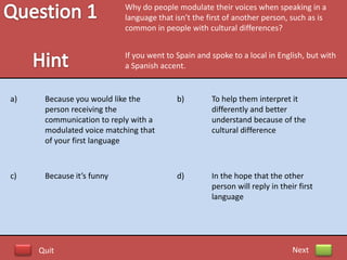 Why do people modulate their voices when speaking in a
                           language that isn’t the first of another person, such as is
                           common in people with cultural differences?


                           If you went to Spain and spoke to a local in English, but with
                           a Spanish accent.


a)    Because you would like the          b)        To help them interpret it
      person receiving the                          differently and better
      communication to reply with a                 understand because of the
      modulated voice matching that                 cultural difference
      of your first language



c)    Because it’s funny                  d)        In the hope that the other
                                                    person will reply in their first
                                                    language




     Quit                                                                    Next
 