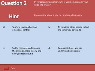In verbal communication, why is using emotions in your
                            voice important?



                            Complaining about a late bus and sounding angry.




a)    To show that you have no            b)       To convince other people to feel
      emotional control                            the same way as you do




c)    So the recipient understands        d)       Because it shows you can
      the situation more clearly and               understand a situation
      how you feel about it




     Quit
 