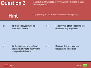 In verbal communication, why is using emotions in your
                            voice important?



                            Complaining about a late bus and sounding angry.




a)    To show that you have no            b)       To convince other people to feel
      emotional control                            the same way as you do




c)    So the recipient understands        d)       Because it shows you can
      the situation more clearly and               understand a situation
      how you feel about it




     Quit                                                                 Next
 