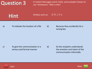 In Instant Messages and E-mails, some people choose to
                              use “emoticons”. Why is this?



                              Smileys such as:     :/ :P ;)




a)    To indicate the location of a file    b)        Because they accidently hit a
                                                      wrong key




c)    To give the communication in a        d)        So the recipient understands
      serious and formal manner                       the emotion and intent of the
                                                      communication informally




     Quit                                                                   Next
 