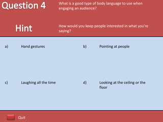 What is a good type of body language to use when
                              engaging an audience?



                              How would you keep people interested in what you’re
                              saying?


a)    Hand gestures                        b)        Pointing at people




c)    Laughing all the time                d)        Looking at the ceiling or the
                                                     floor




     Quit
 