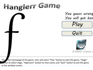 You guess wrong 
You will get bombed 
Play 
Quit 
D’NASZ creative © 
This is the homepage of the game. User will select “Play” button to start the game, “Stage” 
button to select stage, “Highscore” button to view scores and “Quit” button to exit the game 
to the window screen. 
 