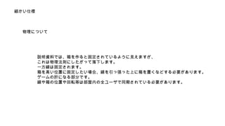 細かい仕様 
物理について 
説明資料では、箱を作ると固定されているように見えますが、 
これは物理法則にしたがって落下します。 
一方線は固定されます。 
箱を高い位置に固定したい場合、線を引っ張った上に箱を置くなどする必要があります。 
ゲームの肝になる部分です。 
線や箱の位置や回転等は部屋内の全ユーザで同期されている必要があります。 
 