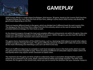 LEGO Jurassic World is a single-player/multiplayer, third person, 3D game, based on the Jurassic Park franchise.
The game follows the main story line from all four films, adding in some classic LEGO humor, and divide the
game levels depending on the film.
There are twenty different levels in the game, which are divided into 5 different levels for each Jurassic film.
The dialogue for the first three films is taken from the films directly, where as the cast of Jurassic World
provided additional dialogue for their levels as well.
As the player(s) progress through the level and complete different achievements set within the game, they also
unlock over 100 playable characters and 20 different dinosaurs. Within the game, you also have the ability to
create your own custom characters and custom dinosaurs.
This game shares characteristics of the LEGO franchise; such as, destroying LEGO objects to build other objects
needed to progress through the levels. This game’s difficulty cannot be changed with makes the puzzle-solving
all the more interesting and rewarding as you can’t set them to be easy.
There are 4 different objectives to complete in each level and plenty more in the Hub world, which can make
this game all the more enjoyable to play. There are plenty of different of collectable objects hidden within the
Hub worlds which may require certain characters to obtain them.
The mechanics for this game are fairly simple to understand, there is one button designated for a specific
action for you character to do; jump, attack, interact/special ability and change character. The other main
mechanic for this game is the control stick, which you use to control the direction that your character moves in.
GAMEPLAY
 