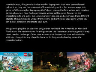 In certain ways, this game is similar to other Lego games that have been released
before it, as they use the same sort of format and graphics. But in many ways, this
game isn’t like any other Lego game that’s been released before, where as in previous
games, characters have had superpowers, where as this game, focuses on the
characters suite and skills; like some characters can dig, and others can track different
objects. This game is also unique from others, as it is the only Lego game where you
can play as dinosaurs and create your own.
This game is playable on consoles only; either handheld, like Nintendo, or Xbox and
PlayStation. The main controls for this game are the same from previous game as they
never needed to change. Other new features that the controls now include is the
ability to change into any playable character in the game by holding down the
character button.
 