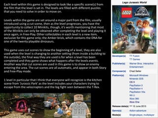 Each level within this game is designed to look like a specific scene(s) from
the film that the level is set in. The levels are filled with different puzzles
that you need to solve in order to move on.
Levels within the game are set around a major part from the film, usually
introduced using a cut scene, then as the level progresses, you have the
opportunity to collect 10 Minikits, though, it’s worth mentioning that most
of the Minikits can only be obtained after completing the level and playing it
once again, in Free-Play. Other collectables in each level is a new item,
exclusive for this game only; the Amber brick, which contains the DNA for
one of the twenty playable dinosaurs.
This game uses cut scenes to show the beginning of a level, they are also
used when the level is changing to another setting (from inside a building to
the outside), the final way they are used is for when a level has been
completed and they game shows what happens after the levels events.
Another way that cut scenes are used in this game is to show an enemy
entering the area. The cut scenes are all automatic, and appear in both Story
and Free-Play mode.
1 level in particular that I think that everyone will recognize is the kitchen
scene from ‘Jurassic Park’ as the level includes your characters trying to
escape from the velocirapters and the big fight seen between the T-Rex.
 