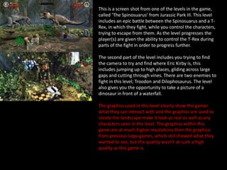 This is a screen shot from one of the levels in the game,
called ‘The Spinosuarus’ from Jurassic Park III. This level
includes an epic battle between the Spinosuarus and a T-
Rex, in which they fight, while you control the characters,
trying to escape from them. As the level progresses the
player(s) are given the ability to control the T-Rex during
parts of the fight in order to progress further.
The second part of the level includes you trying to find
the camera to try and find where Eric Kirby is, this
includes jumping up to high places, gliding across large
gaps and cutting through vines. There are two enemies to
fight in this level; Troodon and Dilophosaurus. The level
also gives you the opportunity to take a picture of a
dinosaur in front of a waterfall.
The graphics used in this level clearly show the gamer
what they can interact with and the graphics are used to
create the landscape make it look as real as well as any
characters seen in the level. The graphics within this
game are at much higher resolutions then the graphics
from previous Lego games, which still showed what they
wanted to see, but the quality wasn’t at such a high
quality as this game is.
 