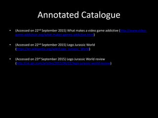 Annotated Catalogue
• (Accessed on 22nd September 2015) What makes a video game addictive (http://www.video-
game-addiction.org/what-makes-games-addictive.html)
• (Accessed on 22nd September 2015) Lego Jurassic World
(https://en.wikipedia.org/wiki/Lego_Jurassic_World)
• (Accessed on 23rd September 2015) Lego Jurassic World review
(http://uk.ign.com/articles/2015/06/22/lego-jurassic-world-review)
 