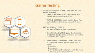 Game Testing
• Quality assurance on all MMO, consoles, Pcs and
mobile platforms.
 GAME GENRES EXPERTISE : Skill games, War
Games, Racing games and so on.
 TESTING EXPERTISE : Load, Mobile, Game Play,
Multi-Platform, Online and Network Testing
etc.
• PROTOTECH’S KEY POINTS
 5+ years of Game testing experience.
 One of the leading MMO game development
company is our customer and using our testing
services for past 5 years.
 Professionally Experienced Testers have hours
of experience playing leading game titles in
various :
 Genres
 missions
 levels from different angles with the intent
to uncover maximum defects.
 