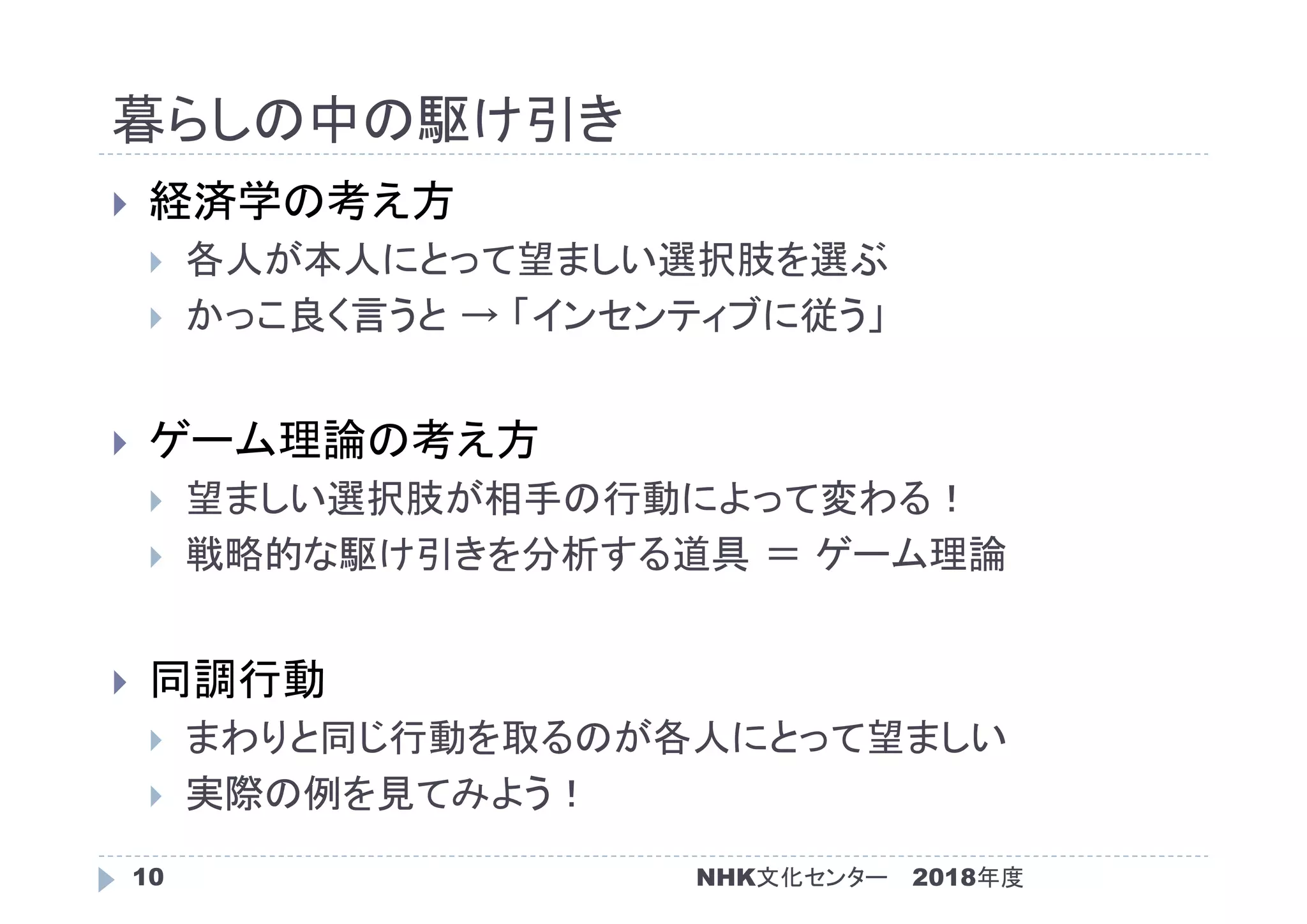 暮らしの中の駆け引き
2018年度NHK文化センター10
 経済学の考え方
 各人が本人にとって望ましい選択肢を選ぶ
 かっこ良く言うと → 「インセンティブに従う」
 ゲーム理論の考え方
 望ましい選択肢が相手の行動によって変わる！
 戦略的な駆け引きを分析する道具 ＝ ゲーム理論
 同調行動
 まわりと同じ行動を取るのが各人にとって望ましい
 実際の例を見てみよう！
 