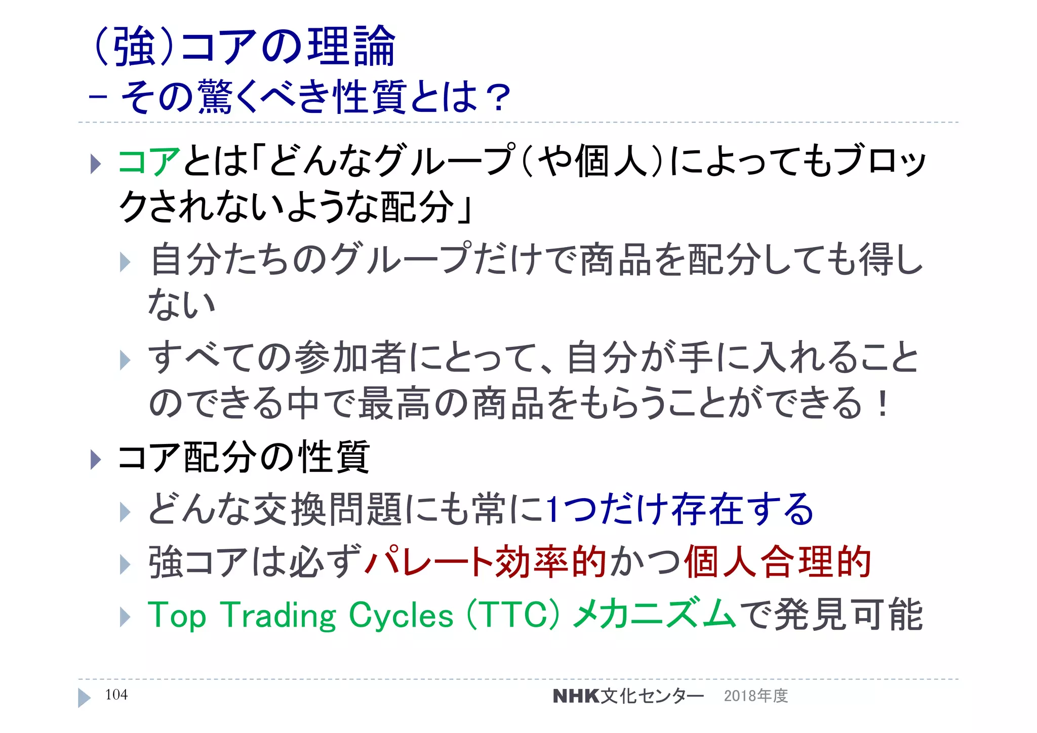 （強）コアの理論
- その驚くべき性質とは？
 コアとは「どんなグループ（や個人）によってもブロッ
クされないような配分」
 自分たちのグループだけで商品を配分しても得し
ない
 すべての参加者にとって、自分が手に入れること
のできる中で最高の商品をもらうことができる！
 コア配分の性質
 どんな交換問題にも常に1つだけ存在する
 強コアは必ずパレート効率的かつ個人合理的
 Top Trading Cycles (TTC) メカニズムで発見可能
2018年度104 NHK文化センター
 