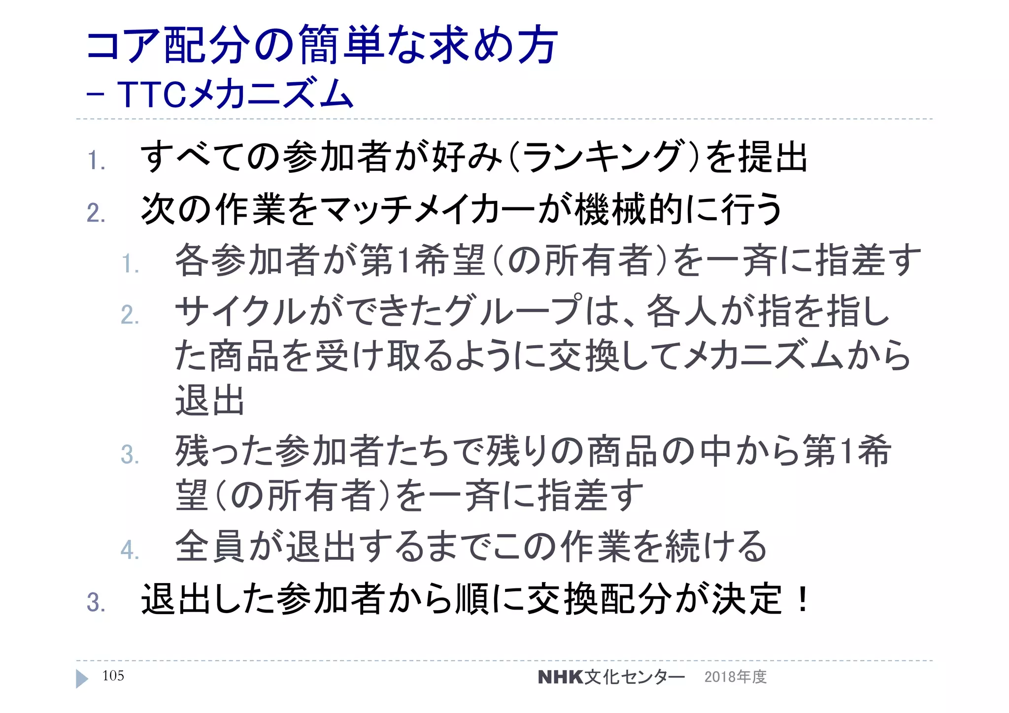 コア配分の簡単な求め方
- TTCメカニズム
1. すべての参加者が好み（ランキング）を提出
2. 次の作業をマッチメイカーが機械的に行う
1. 各参加者が第1希望（の所有者）を一斉に指差す
2. サイクルができたグループは、各人が指を指し
た商品を受け取るように交換してメカニズムから
退出
3. 残った参加者たちで残りの商品の中から第1希
望（の所有者）を一斉に指差す
4. 全員が退出するまでこの作業を続ける
3. 退出した参加者から順に交換配分が決定！
2018年度105 NHK文化センター
 