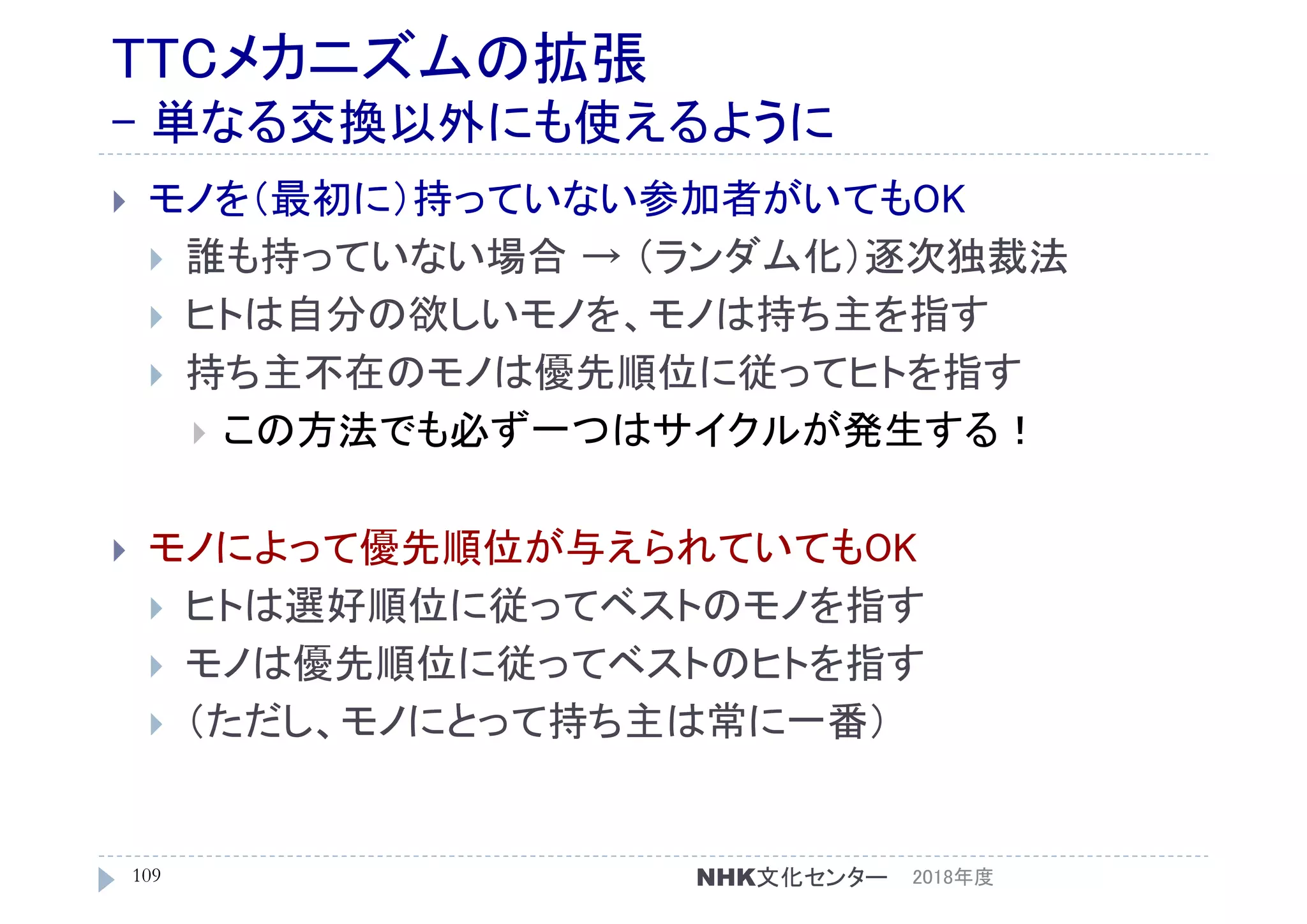 TTCメカニズムの拡張
- 単なる交換以外にも使えるように
 モノを（最初に）持っていない参加者がいてもOK
 誰も持っていない場合 → （ランダム化）逐次独裁法
 ヒトは自分の欲しいモノを、モノは持ち主を指す
 持ち主不在のモノは優先順位に従ってヒトを指す
 この方法でも必ず一つはサイクルが発生する！
 モノによって優先順位が与えられていてもOK
 ヒトは選好順位に従ってベストのモノを指す
 モノは優先順位に従ってベストのヒトを指す
 （ただし、モノにとって持ち主は常に一番）
2018年度109 NHK文化センター
 
