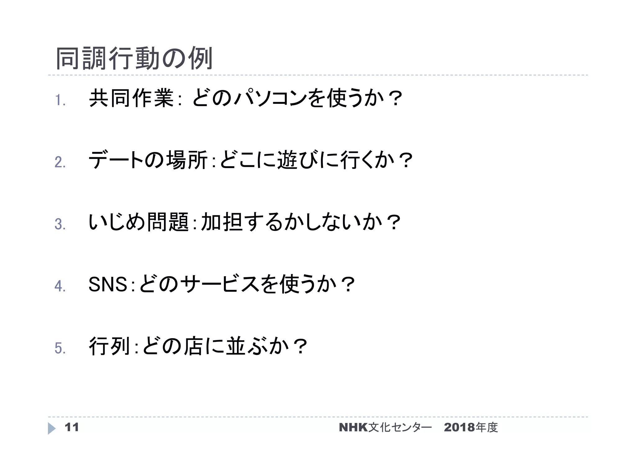 同調行動の例
2018年度NHK文化センター11
1. 共同作業： どのパソコンを使うか？
2. デートの場所：どこに遊びに行くか？
3. いじめ問題：加担するかしないか？
4. SNS：どのサービスを使うか？
5. 行列：どの店に並ぶか？
 