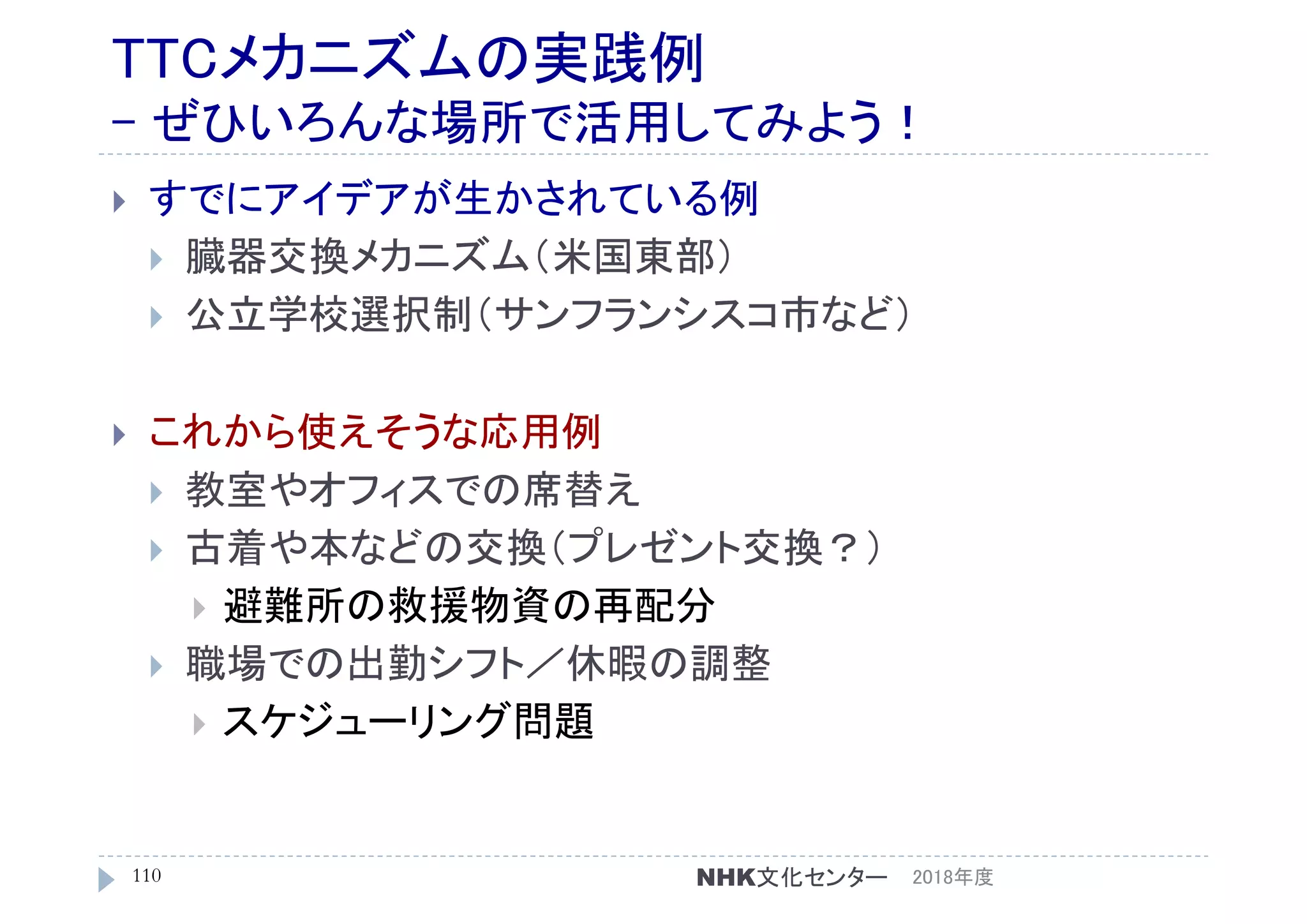 TTCメカニズムの実践例
- ぜひいろんな場所で活用してみよう！
 すでにアイデアが生かされている例
 臓器交換メカニズム（米国東部）
 公立学校選択制（サンフランシスコ市など）
 これから使えそうな応用例
 教室やオフィスでの席替え
 古着や本などの交換（プレゼント交換？）
 避難所の救援物資の再配分
 職場での出勤シフト／休暇の調整
 スケジューリング問題
2018年度110 NHK文化センター
 