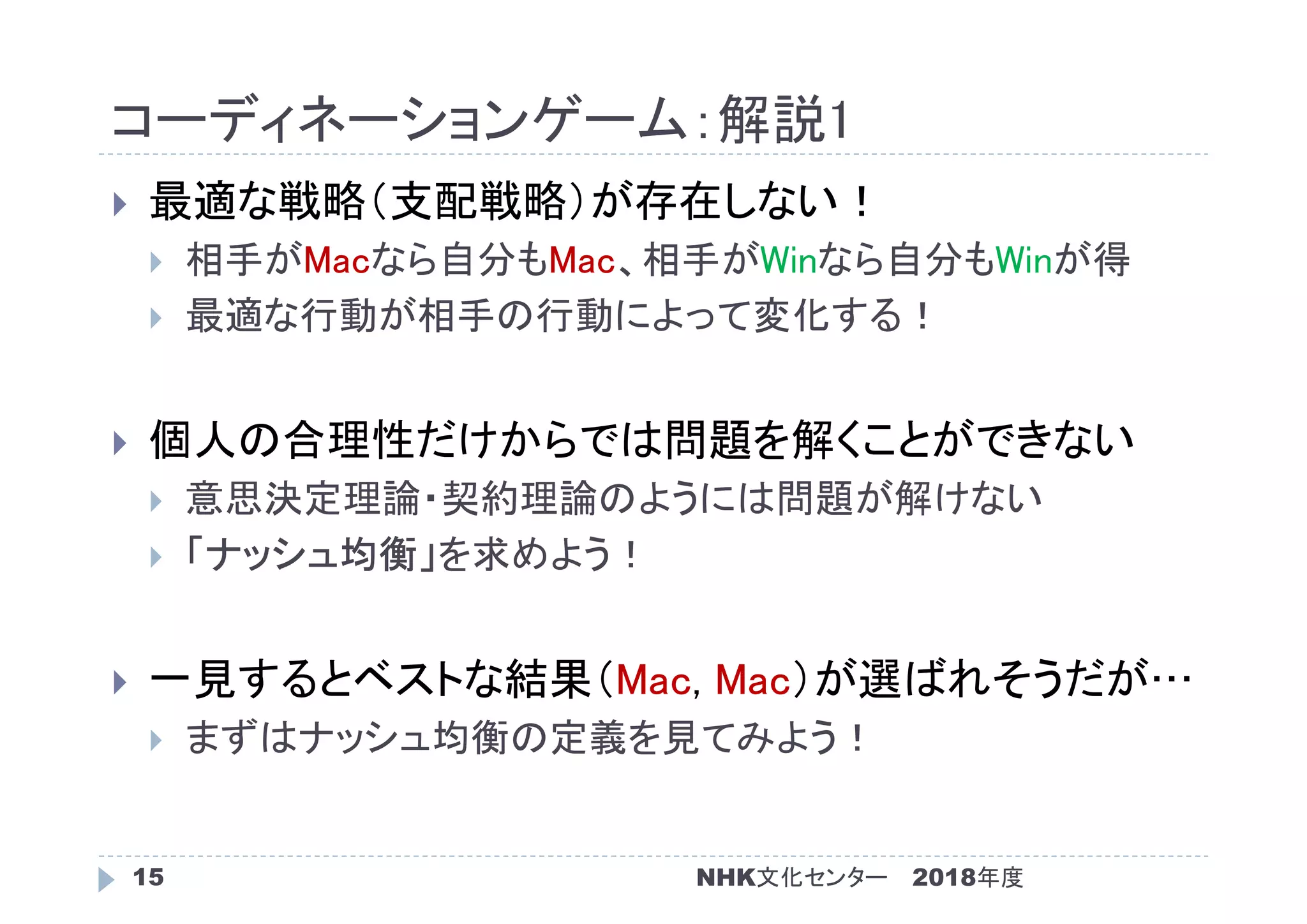 コーディネーションゲーム：解説1
2018年度NHK文化センター15
 最適な戦略（支配戦略）が存在しない！
 相手がMacなら自分もMac、相手がWinなら自分もWinが得
 最適な行動が相手の行動によって変化する！
 個人の合理性だけからでは問題を解くことができない
 意思決定理論・契約理論のようには問題が解けない
 「ナッシュ均衡」を求めよう！
 一見するとベストな結果（Mac, Mac）が選ばれそうだが…
 まずはナッシュ均衡の定義を見てみよう！
 