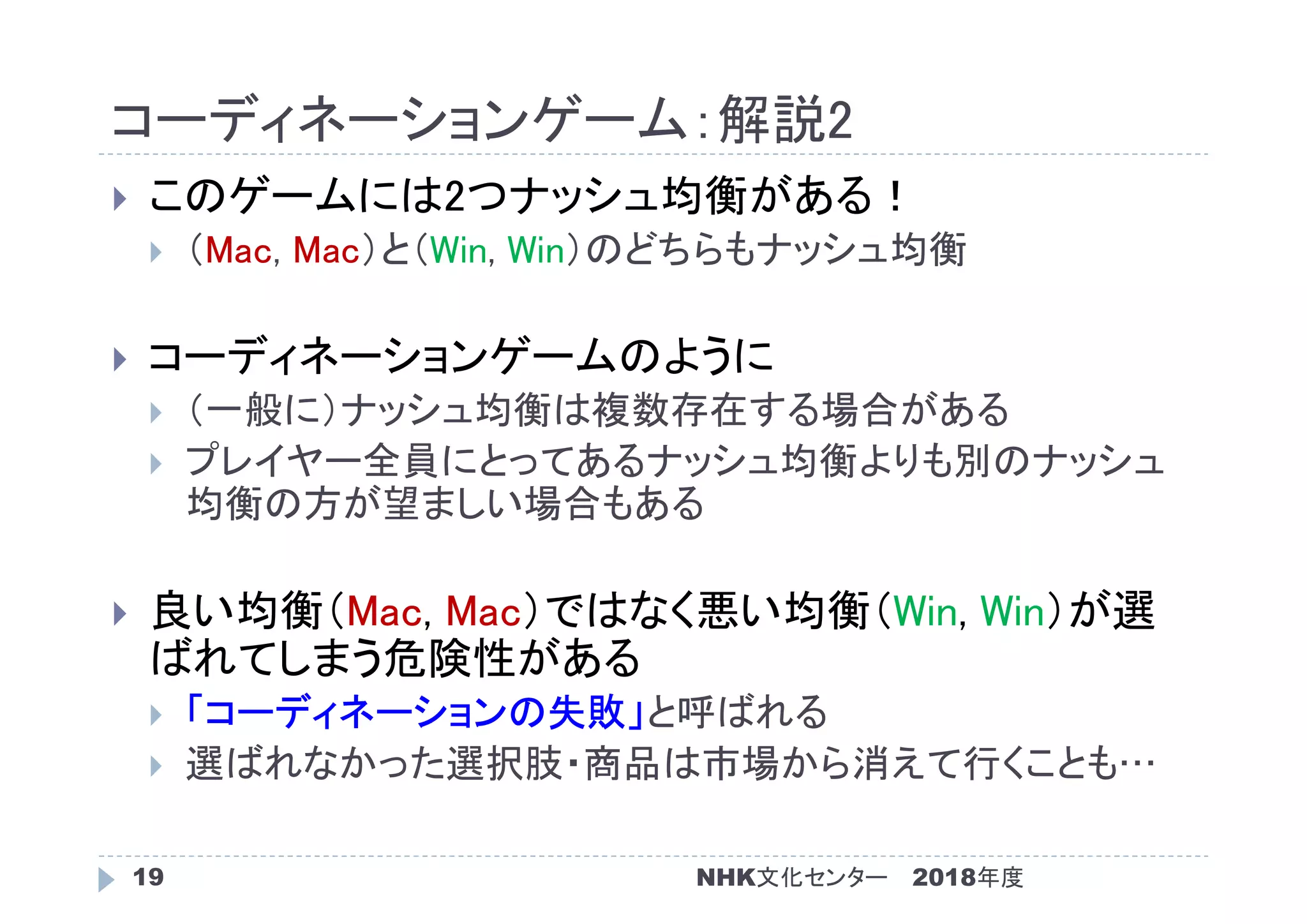 コーディネーションゲーム：解説2
2018年度NHK文化センター19
 このゲームには2つナッシュ均衡がある！
 （Mac, Mac）と（Win, Win）のどちらもナッシュ均衡
 コーディネーションゲームのように
 （一般に）ナッシュ均衡は複数存在する場合がある
 プレイヤー全員にとってあるナッシュ均衡よりも別のナッシュ
均衡の方が望ましい場合もある
 良い均衡（Mac, Mac）ではなく悪い均衡（Win, Win）が選
ばれてしまう危険性がある
 「コーディネーションの失敗」と呼ばれる
 選ばれなかった選択肢・商品は市場から消えて行くことも…
 