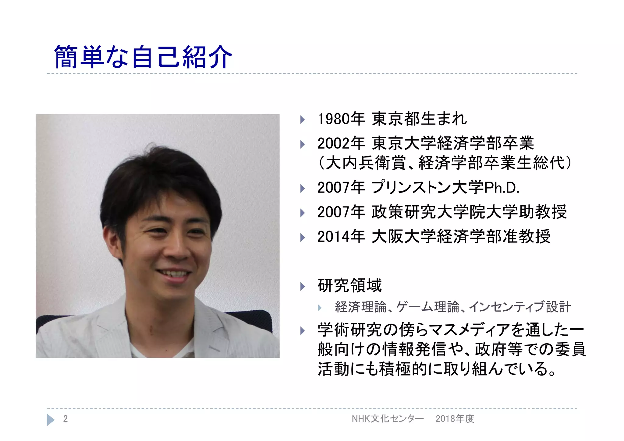 簡単な自己紹介
 1980年 東京都生まれ
 2002年 東京大学経済学部卒業
（大内兵衛賞、経済学部卒業生総代）
 2007年 プリンストン大学Ph.D.
 2007年 政策研究大学院大学助教授
 2014年 大阪大学経済学部准教授
 研究領域
 経済理論、ゲーム理論、インセンティブ設計
 学術研究の傍らマスメディアを通した一
般向けの情報発信や、政府等での委員
活動にも積極的に取り組んでいる。
2018年度2 NHK文化センター
 