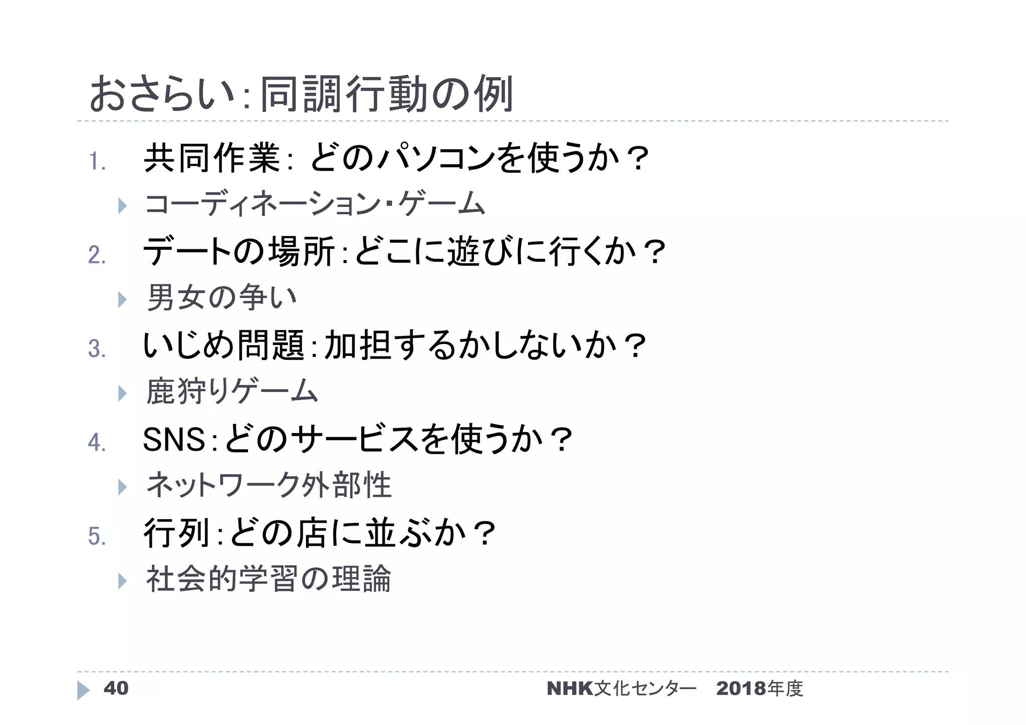 おさらい：同調行動の例
2018年度NHK文化センター40
1. 共同作業： どのパソコンを使うか？
 コーディネーション・ゲーム
2. デートの場所：どこに遊びに行くか？
 男女の争い
3. いじめ問題：加担するかしないか？
 鹿狩りゲーム
4. SNS：どのサービスを使うか？
 ネットワーク外部性
5. 行列：どの店に並ぶか？
 社会的学習の理論
 