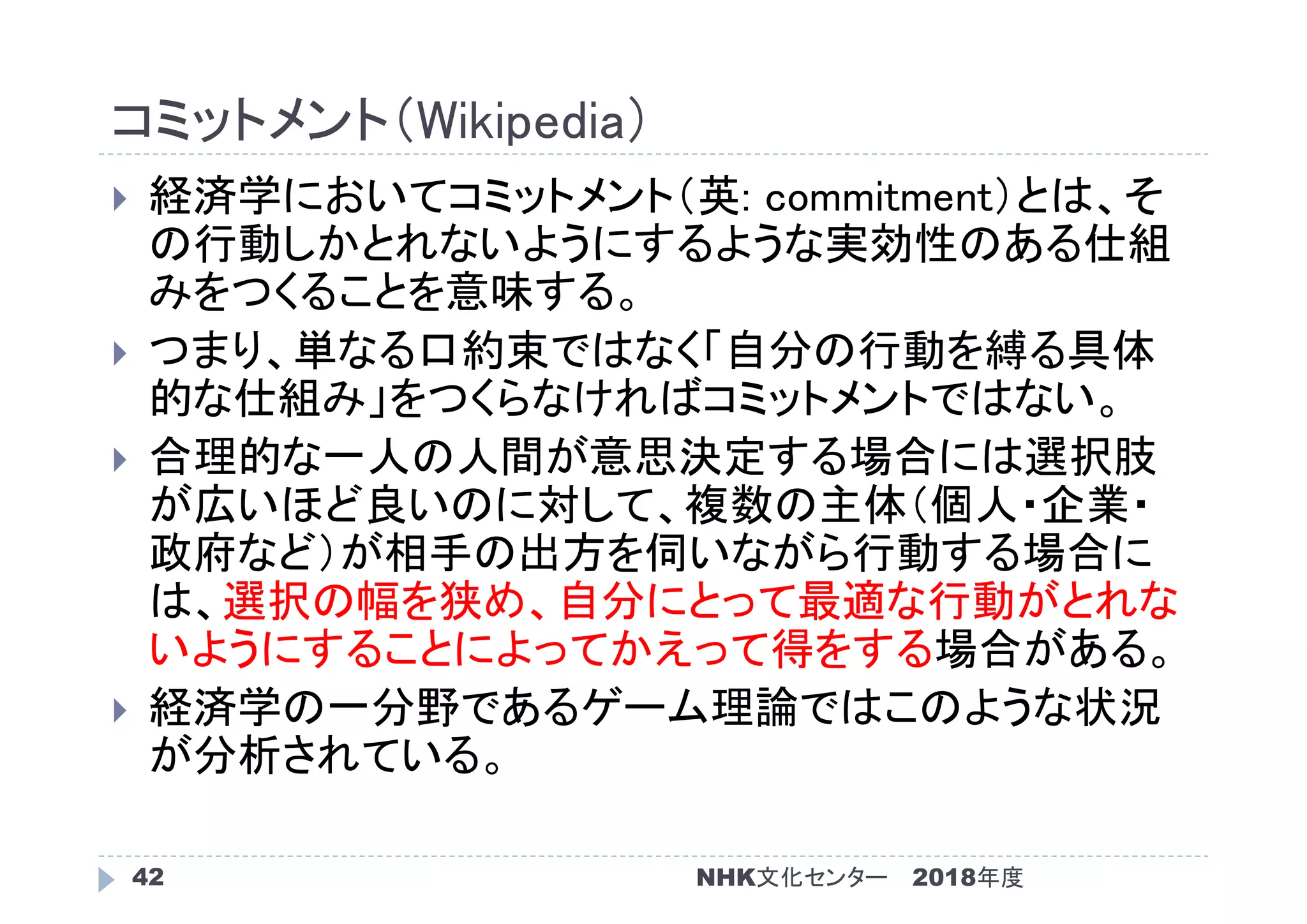 コミットメント（Wikipedia）
2018年度NHK文化センター42
 経済学においてコミットメント（英: commitment）とは、そ
の行動しかとれないようにするような実効性のある仕組
みをつくることを意味する。
 つまり、単なる口約束ではなく「自分の行動を縛る具体
的な仕組み」をつくらなければコミットメントではない。
 合理的な一人の人間が意思決定する場合には選択肢
が広いほど良いのに対して、複数の主体（個人・企業・
政府など）が相手の出方を伺いながら行動する場合に
は、選択の幅を狭め、自分にとって最適な行動がとれな
いようにすることによってかえって得をする場合がある。
 経済学の一分野であるゲーム理論ではこのような状況
が分析されている。
 