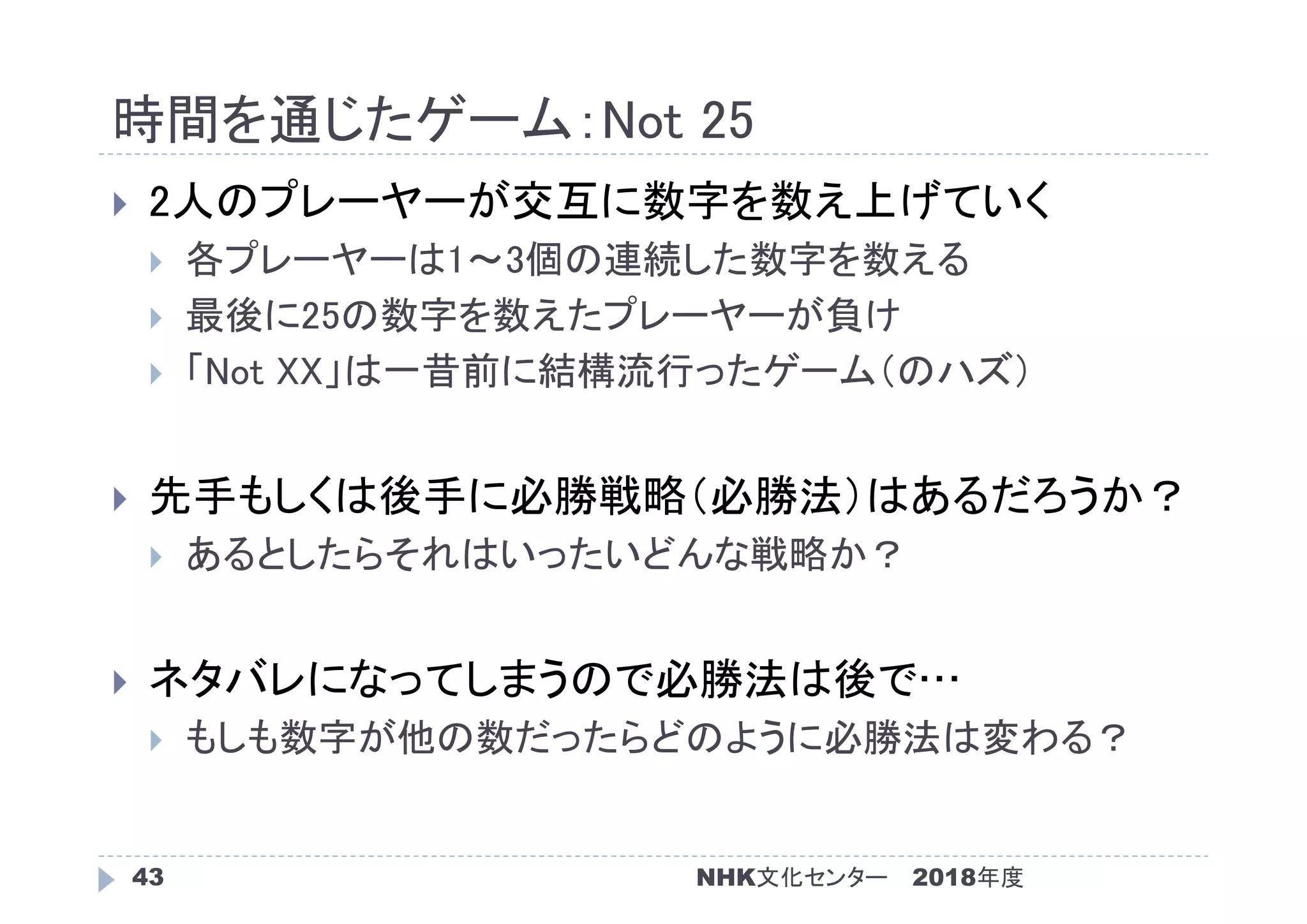 時間を通じたゲーム：Not 25
2018年度NHK文化センター43
 2人のプレーヤーが交互に数字を数え上げていく
 各プレーヤーは1～3個の連続した数字を数える
 最後に25の数字を数えたプレーヤーが負け
 「Not XX」は一昔前に結構流行ったゲーム（のハズ）
 先手もしくは後手に必勝戦略（必勝法）はあるだろうか？
 あるとしたらそれはいったいどんな戦略か？
 ネタバレになってしまうので必勝法は後で…
 もしも数字が他の数だったらどのように必勝法は変わる？
 