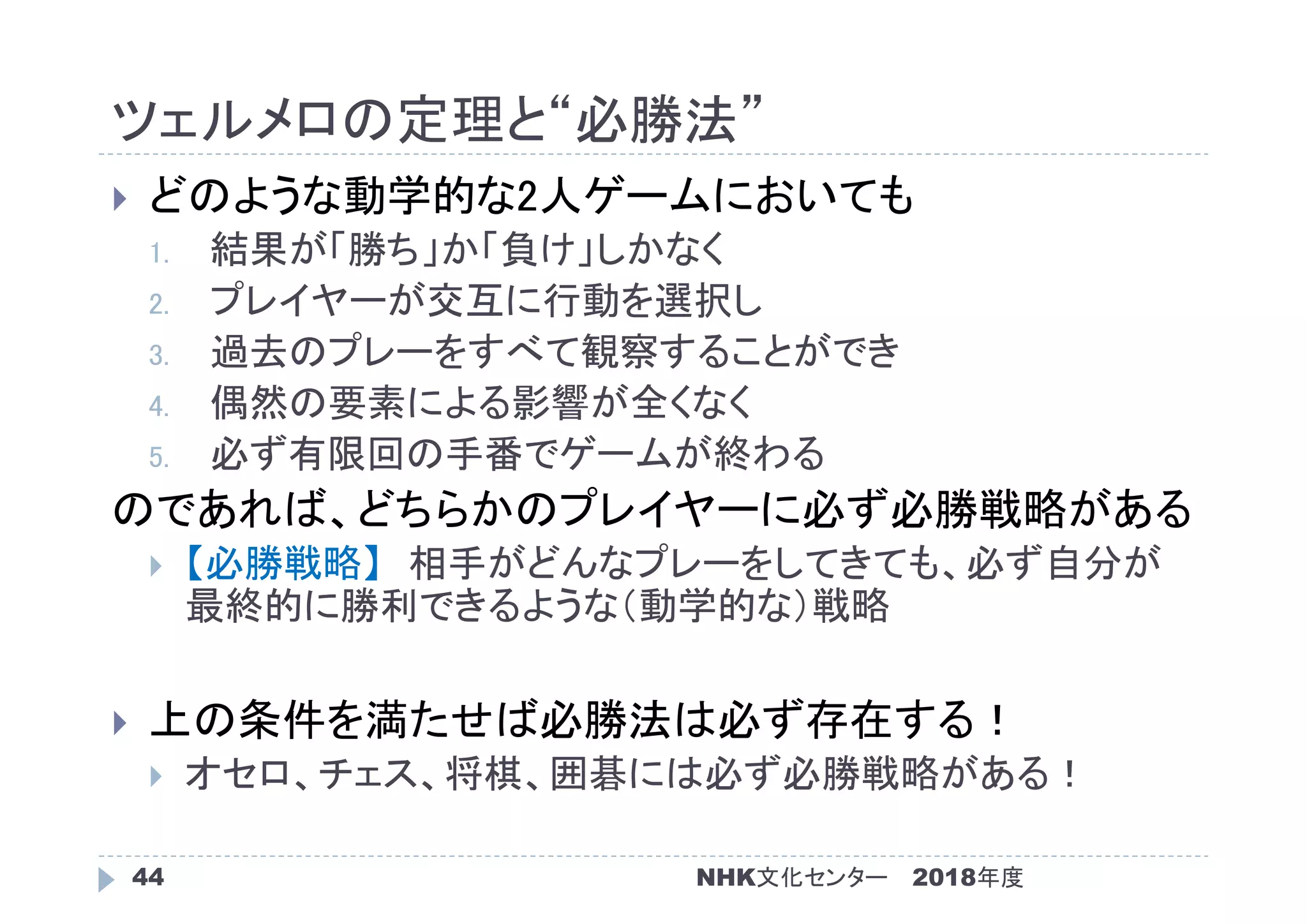 ツェルメロの定理と“必勝法”
2018年度NHK文化センター44
 どのような動学的な2人ゲームにおいても
1. 結果が「勝ち」か「負け」しかなく
2. プレイヤーが交互に行動を選択し
3. 過去のプレーをすべて観察することができ
4. 偶然の要素による影響が全くなく
5. 必ず有限回の手番でゲームが終わる
のであれば、どちらかのプレイヤーに必ず必勝戦略がある
 【必勝戦略】 相手がどんなプレーをしてきても、必ず自分が
最終的に勝利できるような（動学的な）戦略
 上の条件を満たせば必勝法は必ず存在する！
 オセロ、チェス、将棋、囲碁には必ず必勝戦略がある！
 
