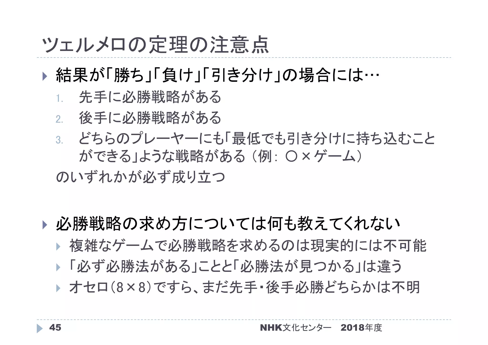 ツェルメロの定理の注意点
2018年度NHK文化センター45
 結果が「勝ち」「負け」「引き分け」の場合には…
1. 先手に必勝戦略がある
2. 後手に必勝戦略がある
3. どちらのプレーヤーにも「最低でも引き分けに持ち込むこと
ができる」ような戦略がある （例： 〇×ゲーム）
のいずれかが必ず成り立つ
 必勝戦略の求め方については何も教えてくれない
 複雑なゲームで必勝戦略を求めるのは現実的には不可能
 「必ず必勝法がある」ことと「必勝法が見つかる」は違う
 オセロ（8×8）ですら、まだ先手・後手必勝どちらかは不明
 