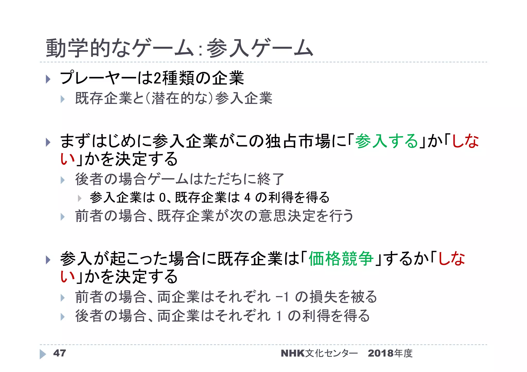 動学的なゲーム：参入ゲーム
2018年度47
 プレーヤーは2種類の企業
 既存企業と（潜在的な）参入企業
 まずはじめに参入企業がこの独占市場に「参入する」か「しな
い」かを決定する
 後者の場合ゲームはただちに終了
 参入企業は 0、既存企業は 4 の利得を得る
 前者の場合、既存企業が次の意思決定を行う
 参入が起こった場合に既存企業は「価格競争」するか「しな
い」かを決定する
 前者の場合、両企業はそれぞれ -1 の損失を被る
 後者の場合、両企業はそれぞれ 1 の利得を得る
NHK文化センター
 