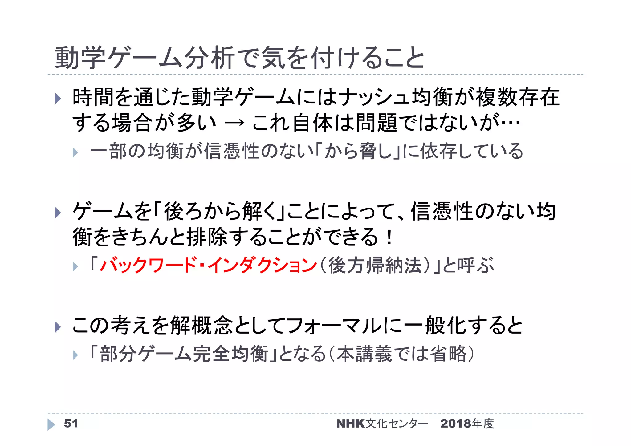動学ゲーム分析で気を付けること
2018年度51
 時間を通じた動学ゲームにはナッシュ均衡が複数存在
する場合が多い → これ自体は問題ではないが…
 一部の均衡が信憑性のない「から脅し」に依存している
 ゲームを「後ろから解く」ことによって、信憑性のない均
衡をきちんと排除することができる！
 「バックワード・インダクション（後方帰納法）」と呼ぶ
 この考えを解概念としてフォーマルに一般化すると
 「部分ゲーム完全均衡」となる（本講義では省略）
NHK文化センター
 