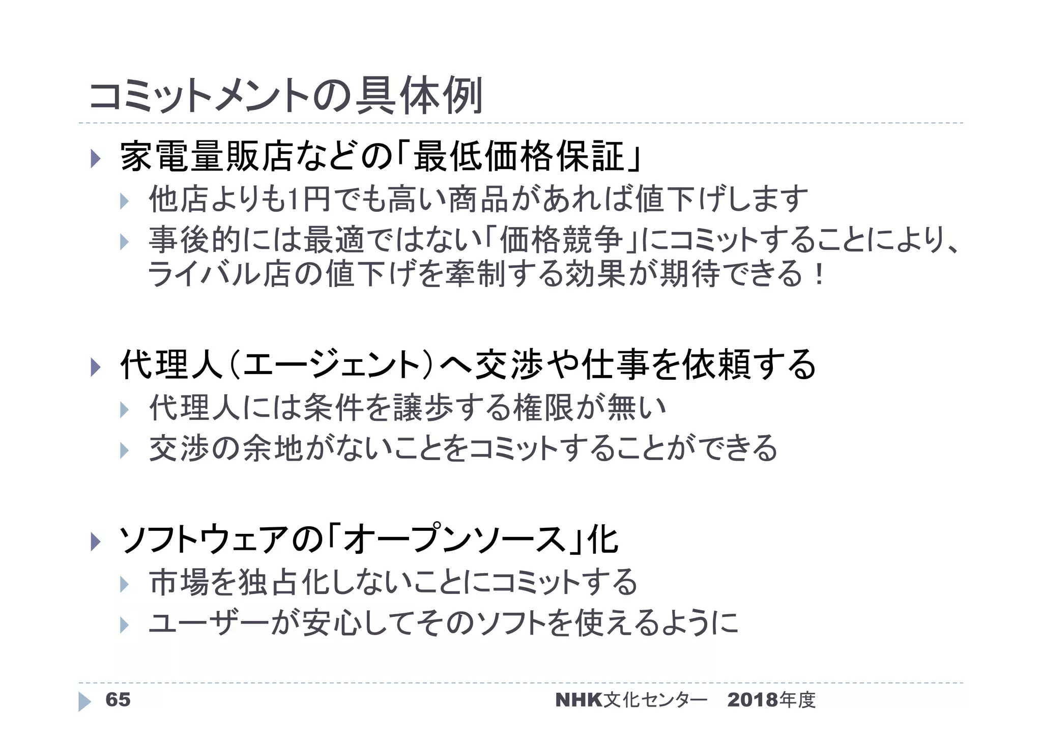 コミットメントの具体例
2018年度65
 家電量販店などの「最低価格保証」
 他店よりも1円でも高い商品があれば値下げします
 事後的には最適ではない「価格競争」にコミットすることにより、
ライバル店の値下げを牽制する効果が期待できる！
 代理人（エージェント）へ交渉や仕事を依頼する
 代理人には条件を譲歩する権限が無い
 交渉の余地がないことをコミットすることができる
 ソフトウェアの「オープンソース」化
 市場を独占化しないことにコミットする
 ユーザーが安心してそのソフトを使えるように
NHK文化センター
 