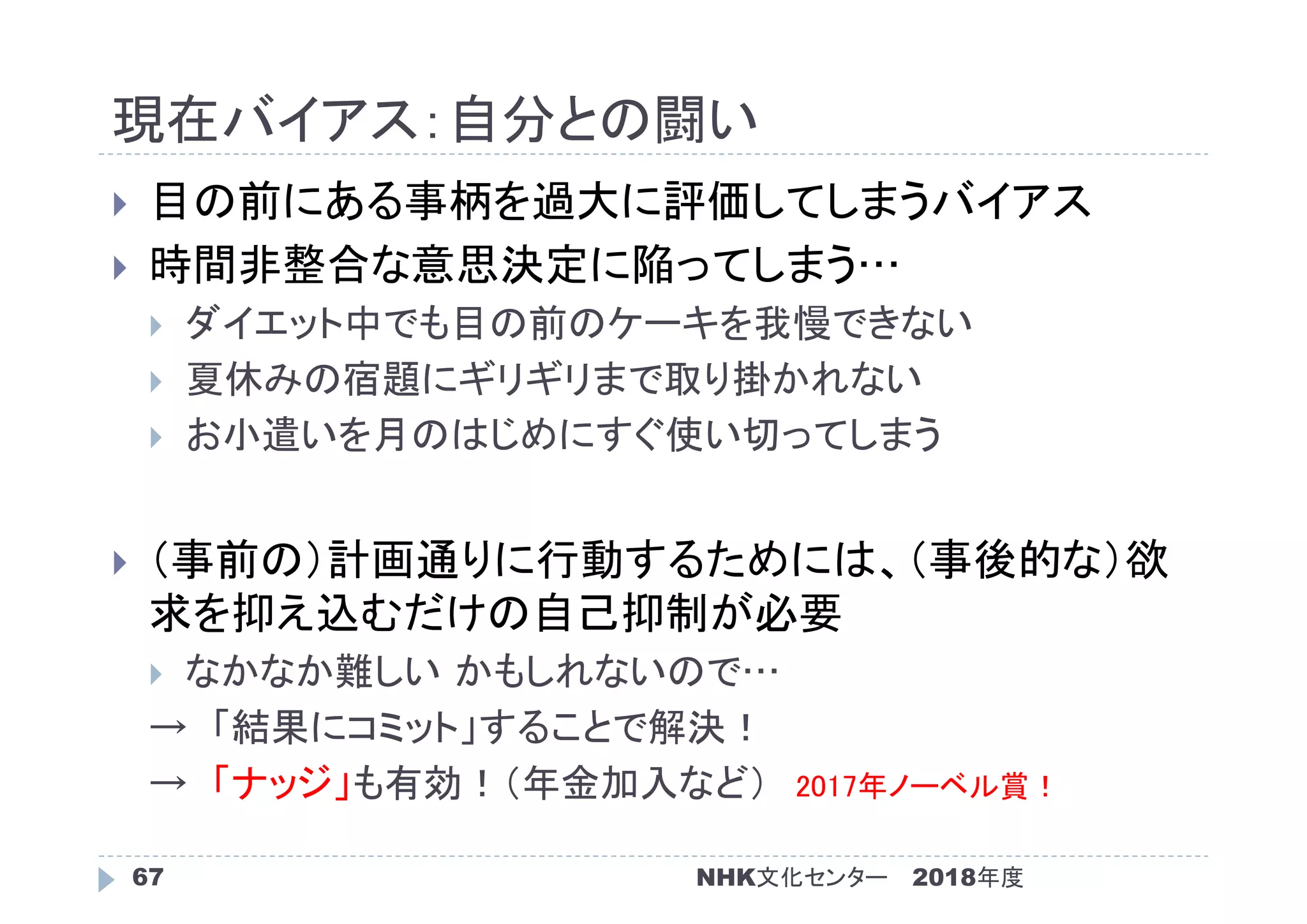 現在バイアス：自分との闘い
2018年度NHK文化センター67
 目の前にある事柄を過大に評価してしまうバイアス
 時間非整合な意思決定に陥ってしまう…
 ダイエット中でも目の前のケーキを我慢できない
 夏休みの宿題にギリギリまで取り掛かれない
 お小遣いを月のはじめにすぐ使い切ってしまう
 （事前の）計画通りに行動するためには、（事後的な）欲
求を抑え込むだけの自己抑制が必要
 なかなか難しい かもしれないので…
→ 「結果にコミット」することで解決！
→ 「ナッジ」も有効！（年金加入など） 2017年ノーベル賞！
 