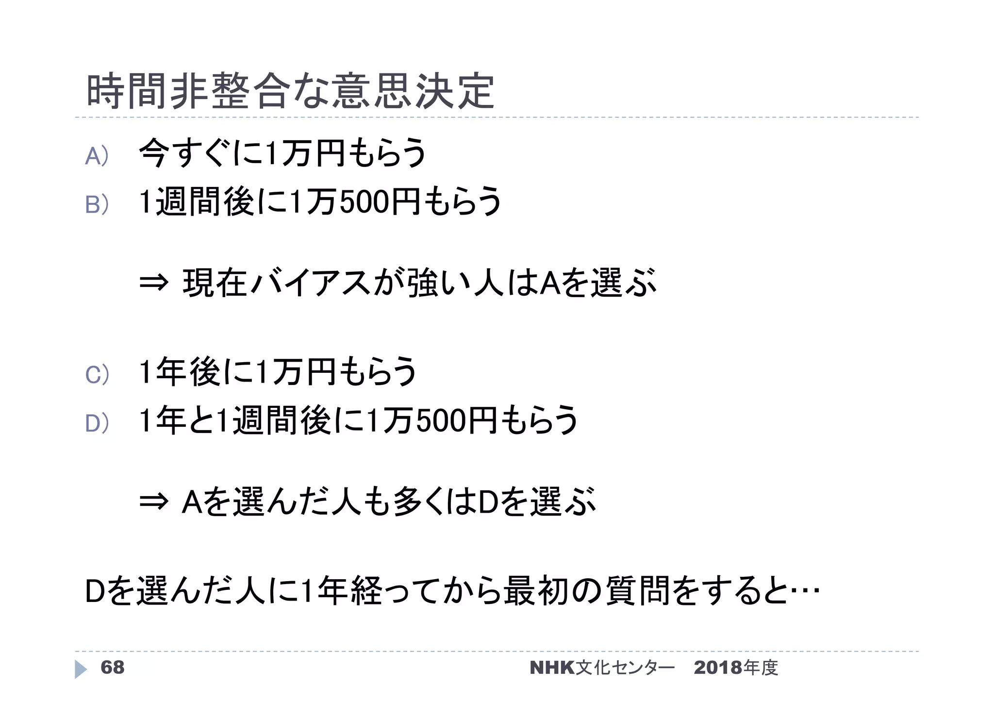 時間非整合な意思決定
2018年度NHK文化センター68
A) 今すぐに1万円もらう
B) 1週間後に1万500円もらう
⇒ 現在バイアスが強い人はAを選ぶ
C) 1年後に1万円もらう
D) 1年と1週間後に1万500円もらう
⇒ Aを選んだ人も多くはDを選ぶ
Dを選んだ人に1年経ってから最初の質問をすると…
 