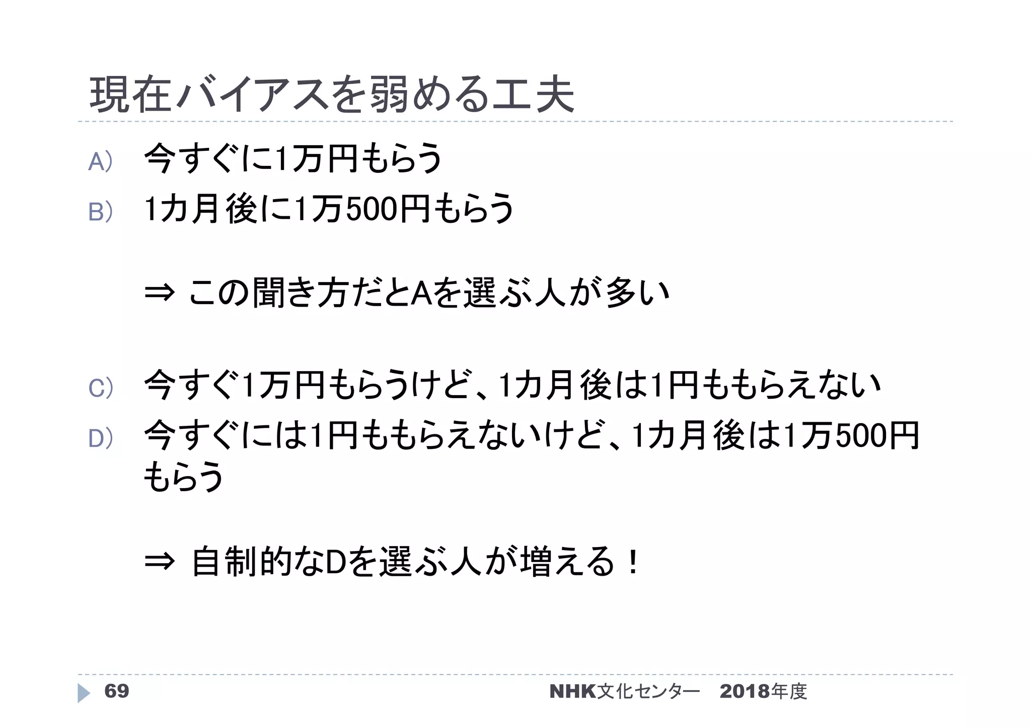 現在バイアスを弱める工夫
2018年度NHK文化センター69
A) 今すぐに1万円もらう
B) 1カ月後に1万500円もらう
⇒ この聞き方だとAを選ぶ人が多い
C) 今すぐ1万円もらうけど、1カ月後は1円ももらえない
D) 今すぐには1円ももらえないけど、1カ月後は1万500円
もらう
⇒ 自制的なDを選ぶ人が増える！
 