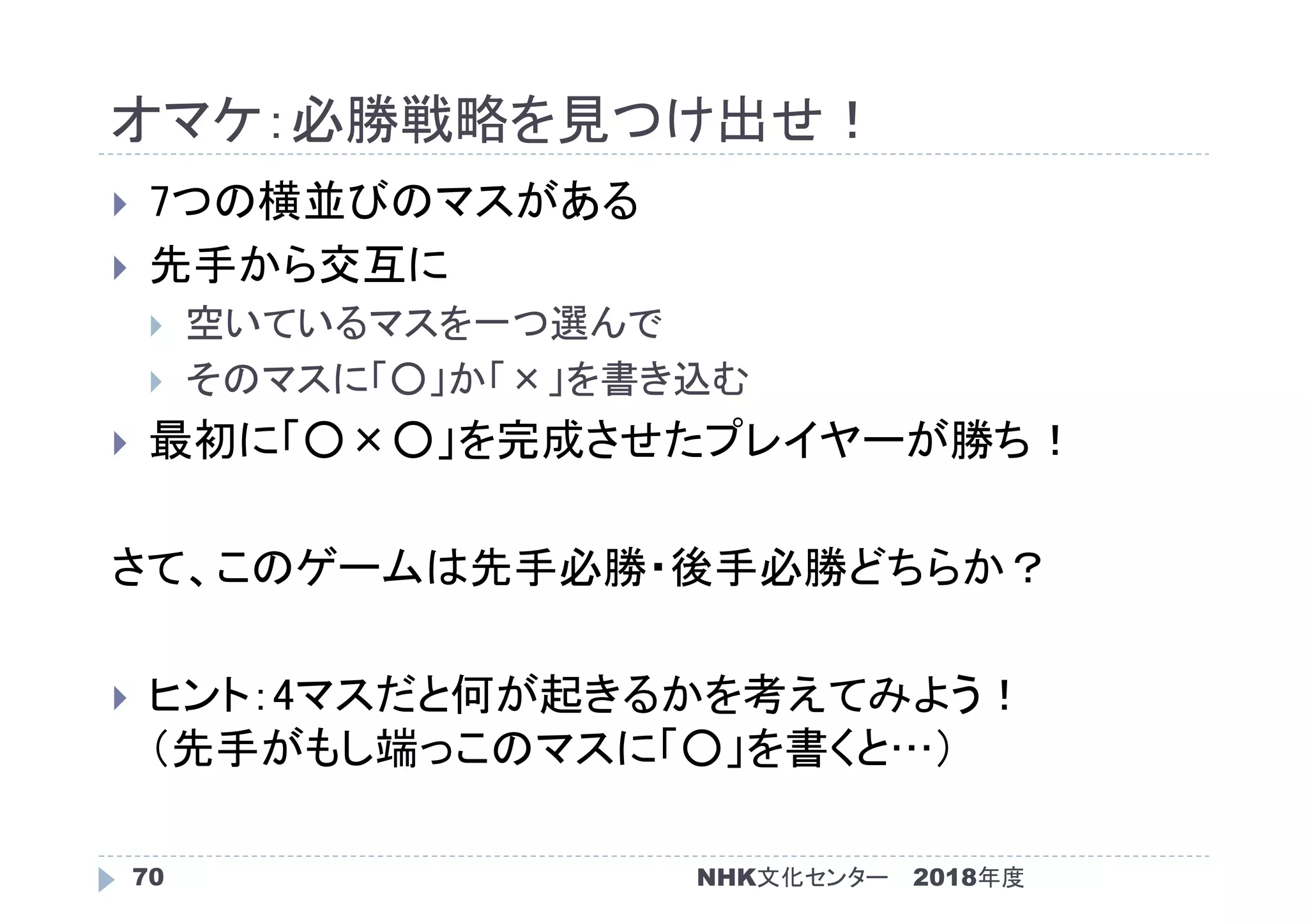 オマケ：必勝戦略を見つけ出せ！
2018年度NHK文化センター70
 7つの横並びのマスがある
 先手から交互に
 空いているマスを一つ選んで
 そのマスに「○」か「×」を書き込む
 最初に「○×○」を完成させたプレイヤーが勝ち！
さて、このゲームは先手必勝・後手必勝どちらか？
 ヒント：4マスだと何が起きるかを考えてみよう！
（先手がもし端っこのマスに「○」を書くと…）
 