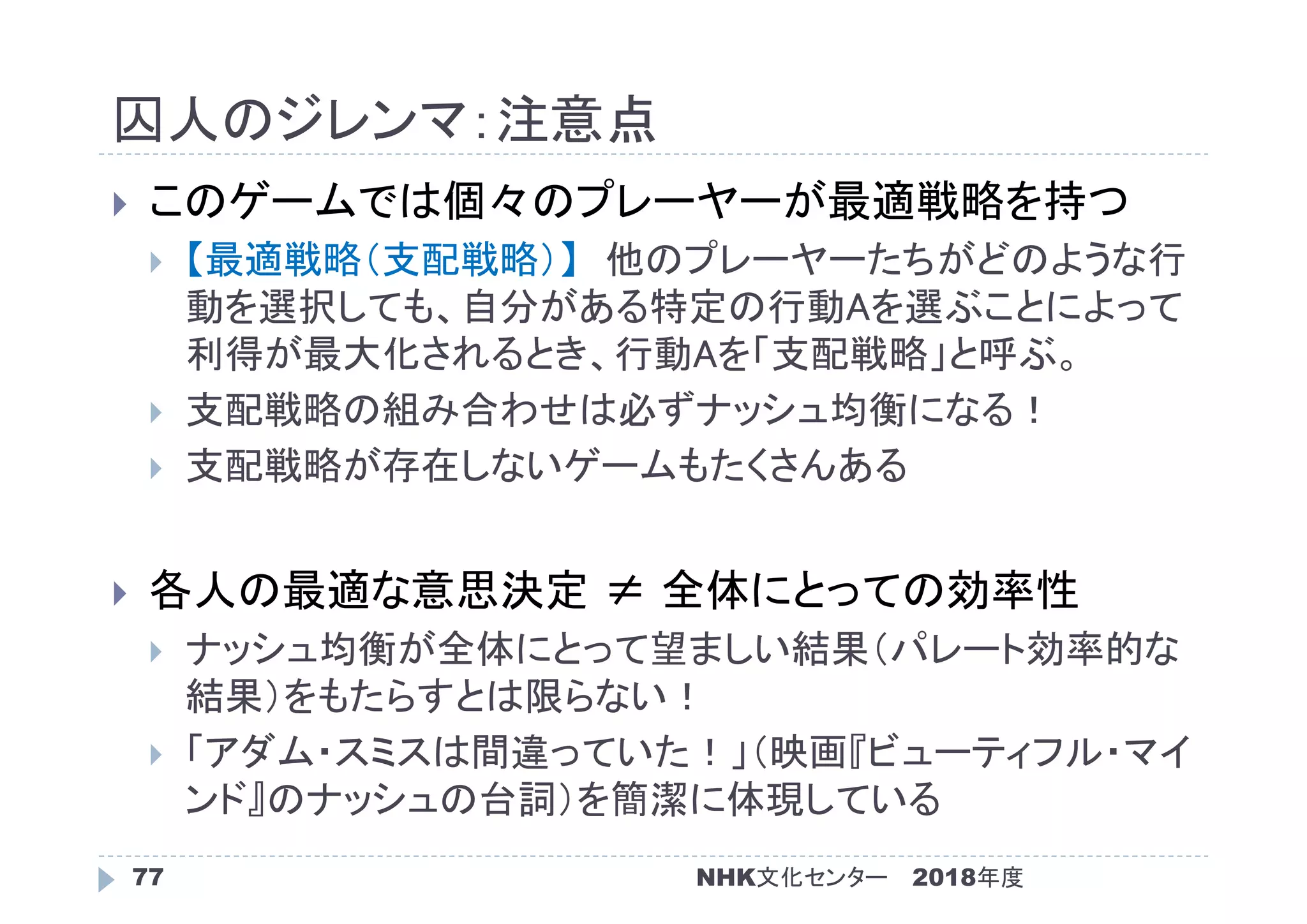 囚人のジレンマ：注意点
2018年度77
 このゲームでは個々のプレーヤーが最適戦略を持つ
 【最適戦略（支配戦略）】 他のプレーヤーたちがどのような行
動を選択しても、自分がある特定の行動Aを選ぶことによって
利得が最大化されるとき、行動Aを「支配戦略」と呼ぶ。
 支配戦略の組み合わせは必ずナッシュ均衡になる！
 支配戦略が存在しないゲームもたくさんある
 各人の最適な意思決定 ≠ 全体にとっての効率性
 ナッシュ均衡が全体にとって望ましい結果（パレート効率的な
結果）をもたらすとは限らない！
 「アダム・スミスは間違っていた！」（映画『ビューティフル・マイ
ンド』のナッシュの台詞）を簡潔に体現している
NHK文化センター
 
