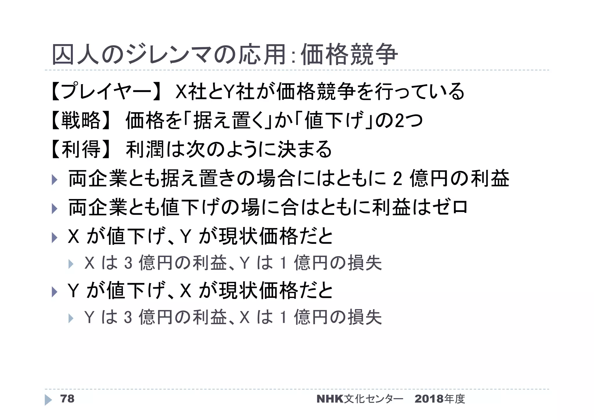 囚人のジレンマの応用：価格競争
2018年度NHK文化センター78
【プレイヤー】 X社とY社が価格競争を行っている
【戦略】 価格を「据え置く」か「値下げ」の2つ
【利得】 利潤は次のように決まる
 両企業とも据え置きの場合にはともに 2 億円の利益
 両企業とも値下げの場に合はともに利益はゼロ
 X が値下げ、Y が現状価格だと
 X は 3 億円の利益、Y は 1 億円の損失
 Y が値下げ、X が現状価格だと
 Y は 3 億円の利益、X は 1 億円の損失
 