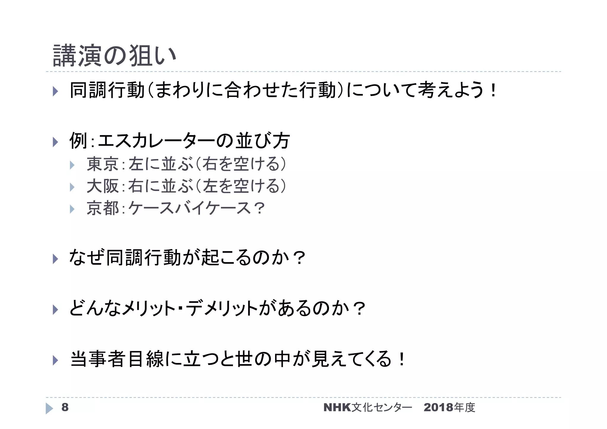 講演の狙い
2018年度NHK文化センター8
 同調行動（まわりに合わせた行動）について考えよう！
 例：エスカレーターの並び方
 東京：左に並ぶ（右を空ける）
 大阪：右に並ぶ（左を空ける）
 京都：ケースバイケース？
 なぜ同調行動が起こるのか？
 どんなメリット・デメリットがあるのか？
 当事者目線に立つと世の中が見えてくる！
 