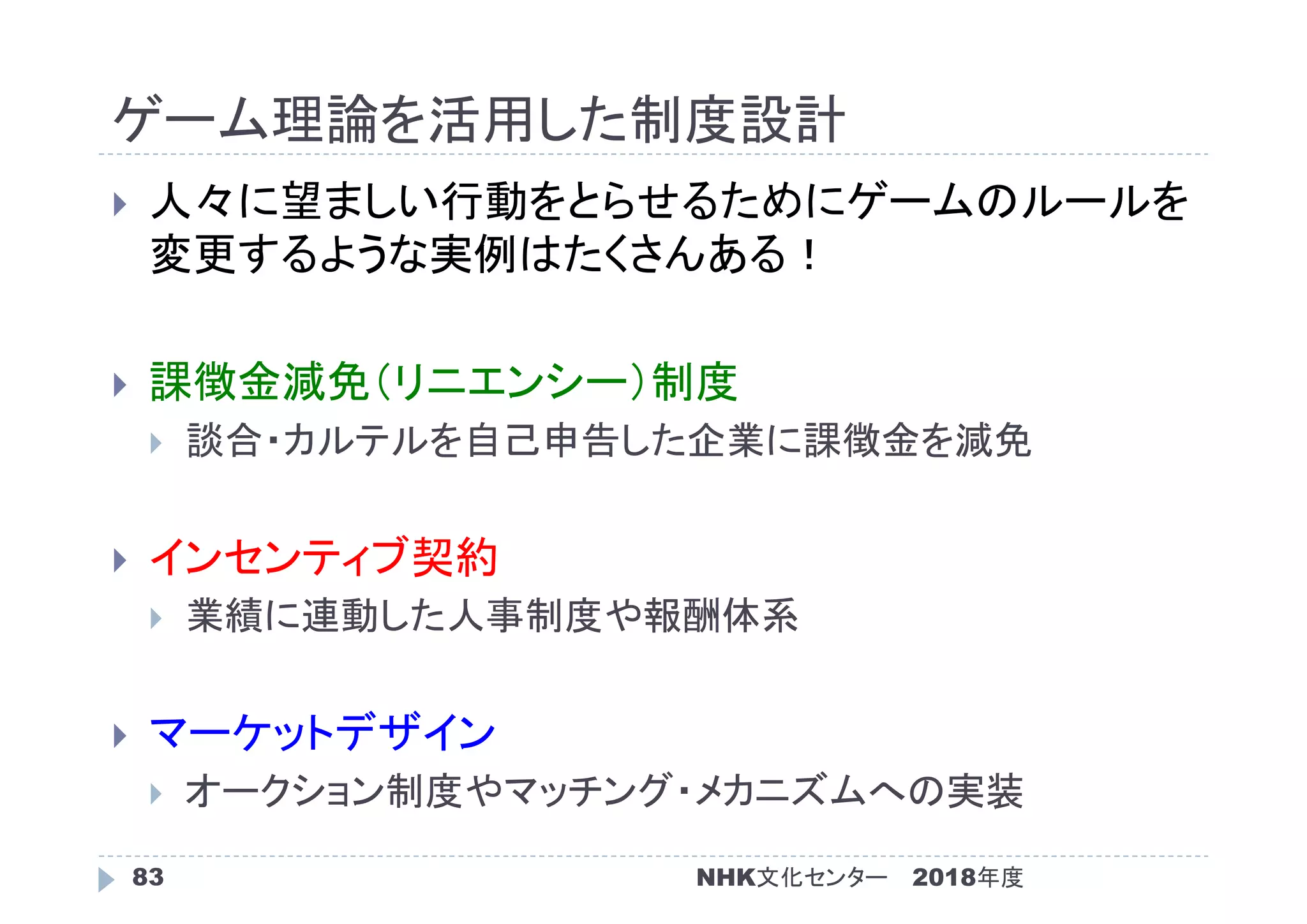 ゲーム理論を活用した制度設計
2018年度83
 人々に望ましい行動をとらせるためにゲームのルールを
変更するような実例はたくさんある！
 課徴金減免（リニエンシー）制度
 談合・カルテルを自己申告した企業に課徴金を減免
 インセンティブ契約
 業績に連動した人事制度や報酬体系
 マーケットデザイン
 オークション制度やマッチング・メカニズムへの実装
NHK文化センター
 