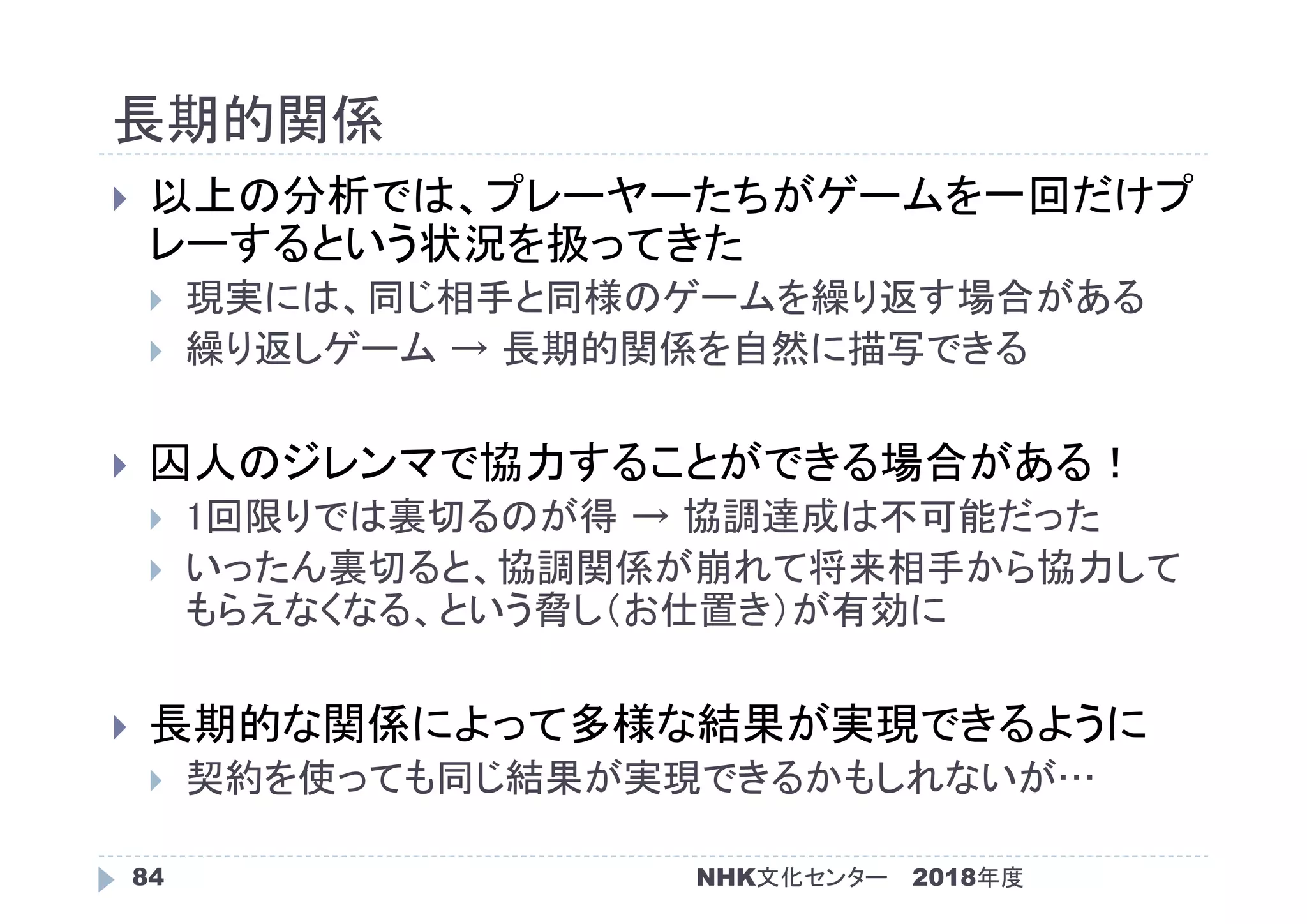 長期的関係
2018年度84
 以上の分析では、プレーヤーたちがゲームを一回だけプ
レーするという状況を扱ってきた
 現実には、同じ相手と同様のゲームを繰り返す場合がある
 繰り返しゲーム → 長期的関係を自然に描写できる
 囚人のジレンマで協力することができる場合がある！
 1回限りでは裏切るのが得 → 協調達成は不可能だった
 いったん裏切ると、協調関係が崩れて将来相手から協力して
もらえなくなる、という脅し（お仕置き）が有効に
 長期的な関係によって多様な結果が実現できるように
 契約を使っても同じ結果が実現できるかもしれないが…
NHK文化センター
 