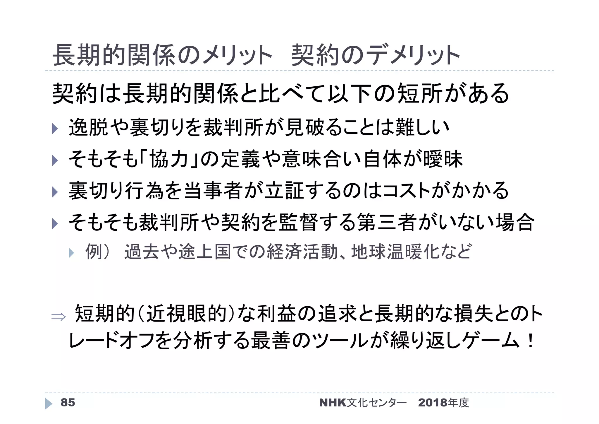 長期的関係のメリット 契約のデメリット
2018年度85
契約は長期的関係と比べて以下の短所がある
 逸脱や裏切りを裁判所が見破ることは難しい
 そもそも「協力」の定義や意味合い自体が曖昧
 裏切り行為を当事者が立証するのはコストがかかる
 そもそも裁判所や契約を監督する第三者がいない場合
 例） 過去や途上国での経済活動、地球温暖化など
 短期的（近視眼的）な利益の追求と長期的な損失とのト
レードオフを分析する最善のツールが繰り返しゲーム！
NHK文化センター
 
