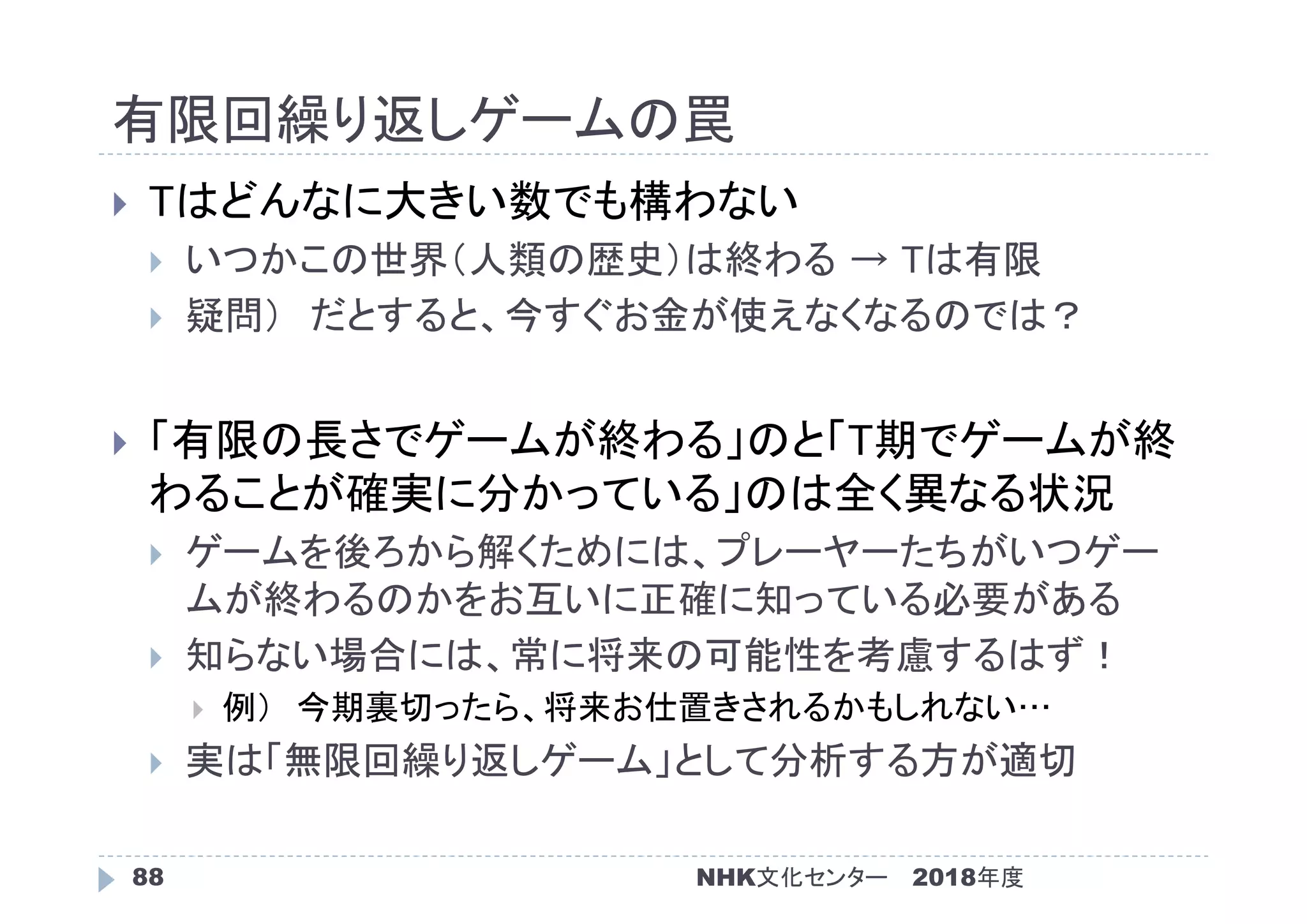 有限回繰り返しゲームの罠
2018年度88
 Tはどんなに大きい数でも構わない
 いつかこの世界（人類の歴史）は終わる → Tは有限
 疑問） だとすると、今すぐお金が使えなくなるのでは？
 「有限の長さでゲームが終わる」のと「T期でゲームが終
わることが確実に分かっている」のは全く異なる状況
 ゲームを後ろから解くためには、プレーヤーたちがいつゲー
ムが終わるのかをお互いに正確に知っている必要がある
 知らない場合には、常に将来の可能性を考慮するはず！
 例） 今期裏切ったら、将来お仕置きされるかもしれない…
 実は「無限回繰り返しゲーム」として分析する方が適切
NHK文化センター
 