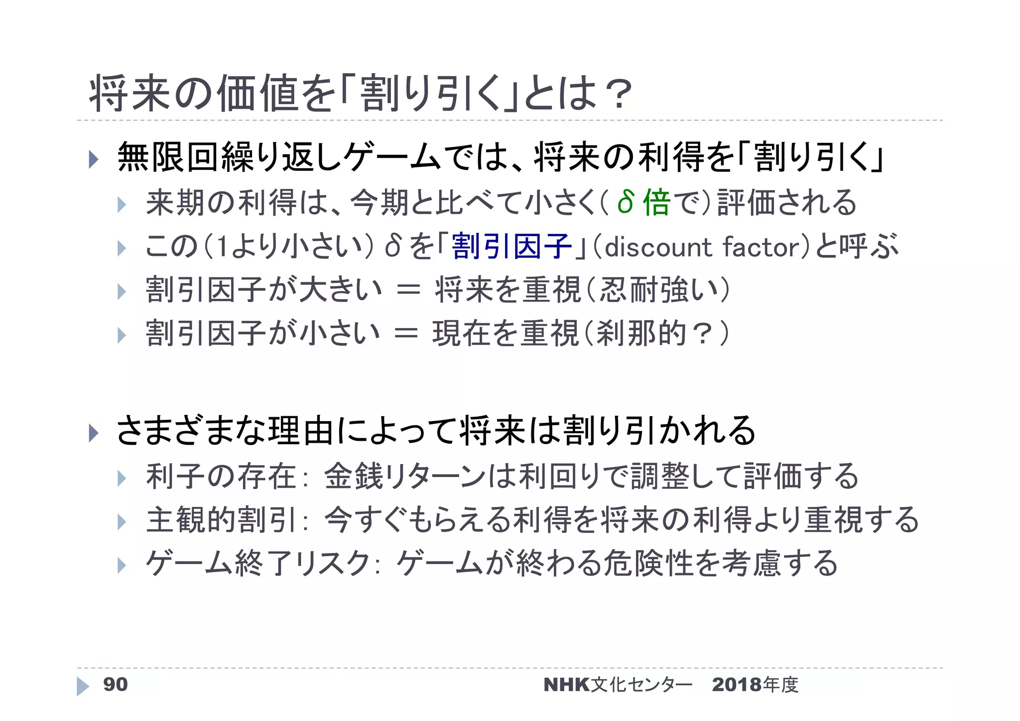将来の価値を「割り引く」とは？
2018年度90
 無限回繰り返しゲームでは、将来の利得を「割り引く」
 来期の利得は、今期と比べて小さく（δ倍で）評価される
 この（1より小さい）δを「割引因子」（discount factor）と呼ぶ
 割引因子が大きい ＝ 将来を重視（忍耐強い）
 割引因子が小さい ＝ 現在を重視（刹那的？）
 さまざまな理由によって将来は割り引かれる
 利子の存在： 金銭リターンは利回りで調整して評価する
 主観的割引： 今すぐもらえる利得を将来の利得より重視する
 ゲーム終了リスク： ゲームが終わる危険性を考慮する
NHK文化センター
 