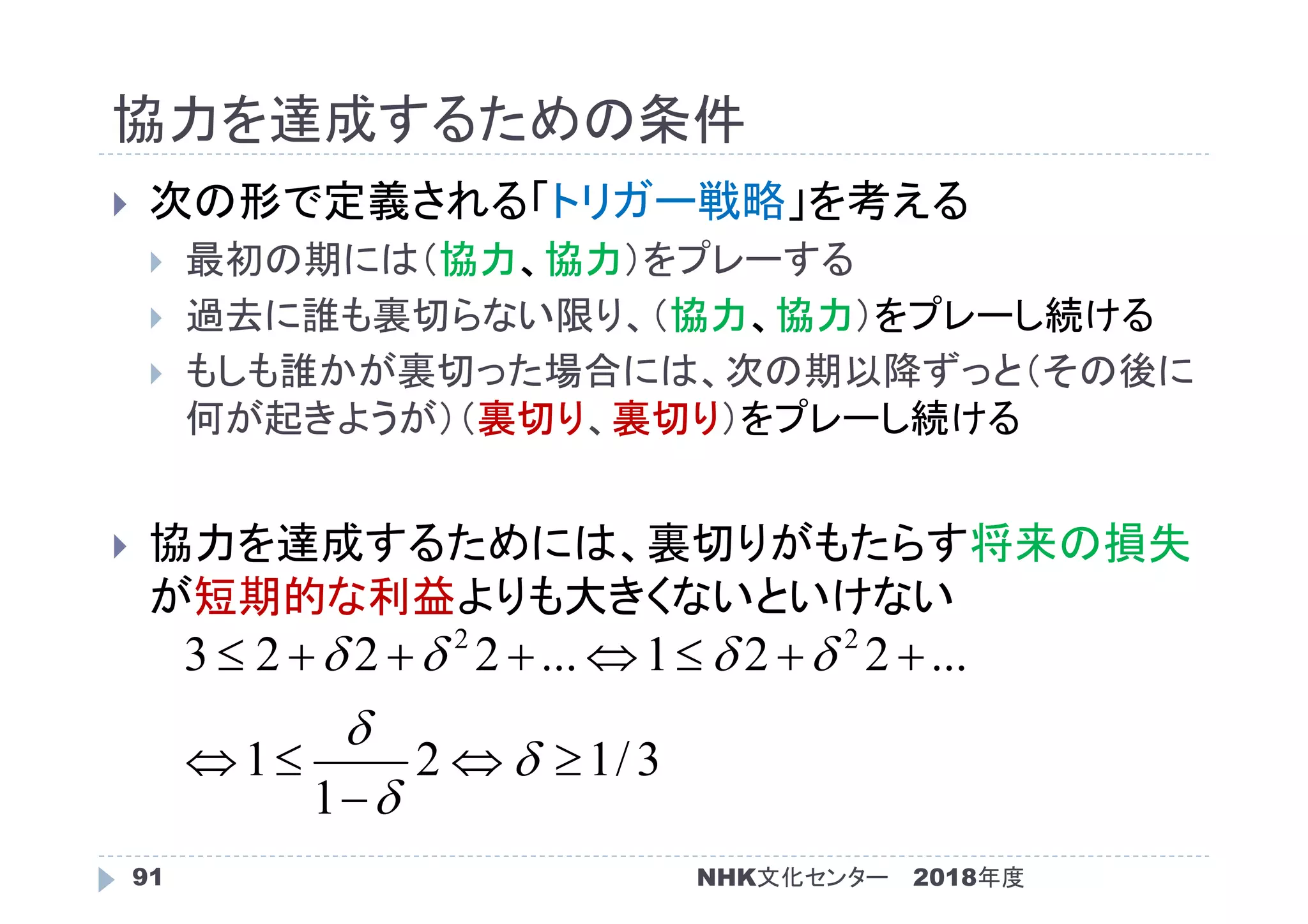 協力を達成するための条件
2018年度91
 次の形で定義される「トリガー戦略」を考える
 最初の期には（協力、協力）をプレーする
 過去に誰も裏切らない限り、（協力、協力）をプレーし続ける
 もしも誰かが裏切った場合には、次の期以降ずっと（その後に
何が起きようが）（裏切り、裏切り）をプレーし続ける
 協力を達成するためには、裏切りがもたらす将来の損失
が短期的な利益よりも大きくないといけない
3/12
1
1
...221...2223 22








NHK文化センター
 