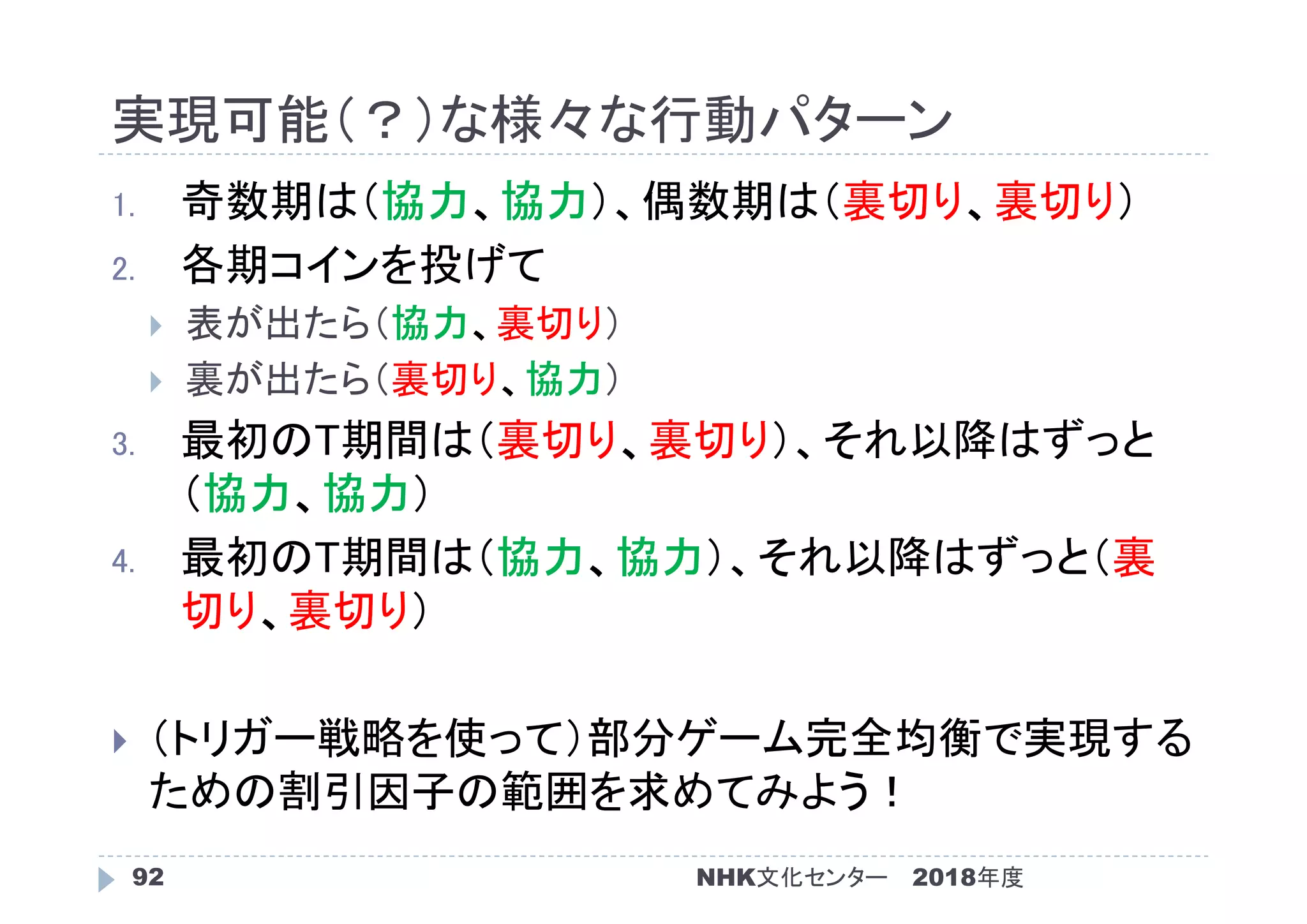 実現可能（？）な様々な行動パターン
2018年度NHK文化センター92
1. 奇数期は（協力、協力）、偶数期は（裏切り、裏切り）
2. 各期コインを投げて
 表が出たら（協力、裏切り）
 裏が出たら（裏切り、協力）
3. 最初のT期間は（裏切り、裏切り）、それ以降はずっと
（協力、協力）
4. 最初のT期間は（協力、協力）、それ以降はずっと（裏
切り、裏切り）
 （トリガー戦略を使って）部分ゲーム完全均衡で実現する
ための割引因子の範囲を求めてみよう！
 