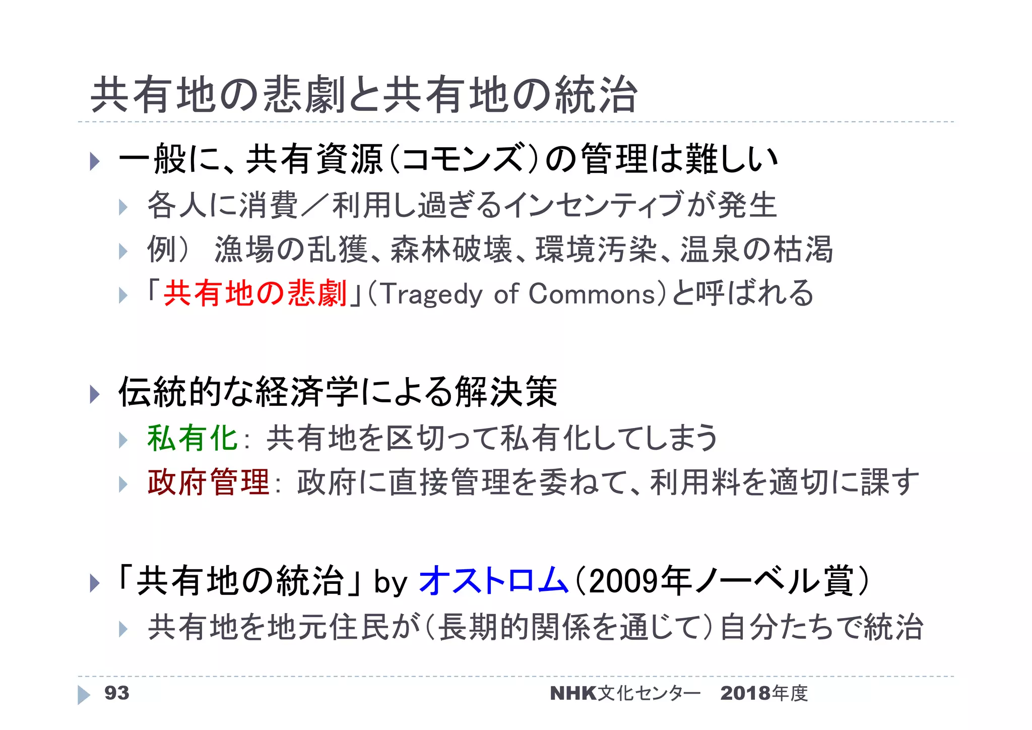 共有地の悲劇と共有地の統治
2018年度93
 一般に、共有資源（コモンズ）の管理は難しい
 各人に消費／利用し過ぎるインセンティブが発生
 例） 漁場の乱獲、森林破壊、環境汚染、温泉の枯渇
 「共有地の悲劇」（Tragedy of Commons）と呼ばれる
 伝統的な経済学による解決策
 私有化： 共有地を区切って私有化してしまう
 政府管理： 政府に直接管理を委ねて、利用料を適切に課す
 「共有地の統治」 by オストロム（2009年ノーベル賞）
 共有地を地元住民が（長期的関係を通じて）自分たちで統治
NHK文化センター
 